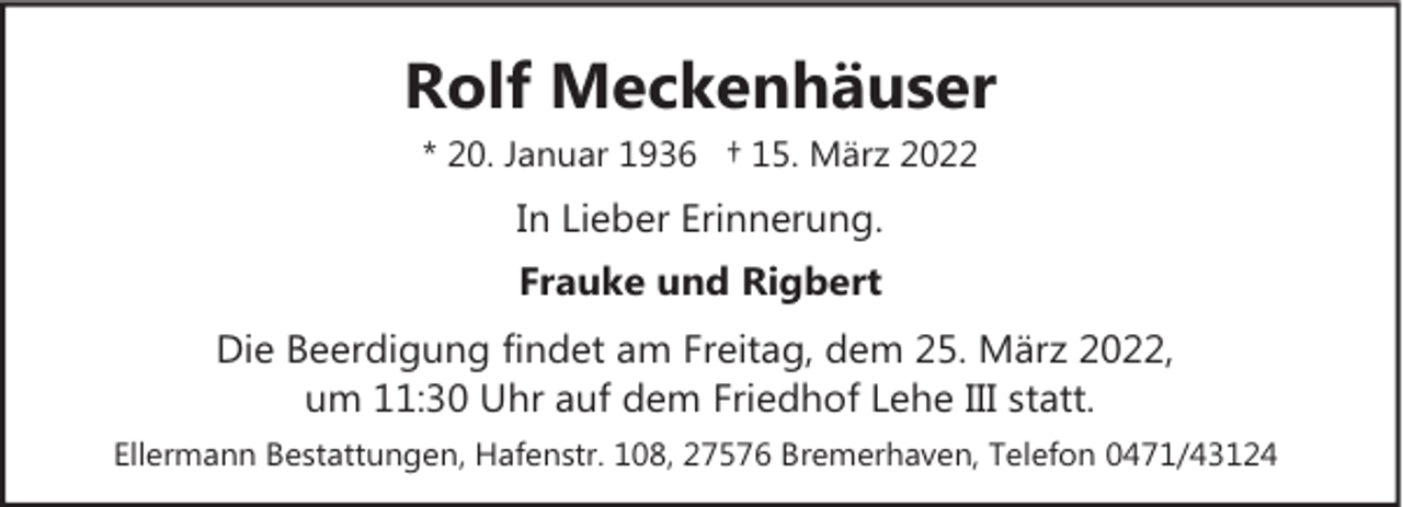 <p>Rolf Meckenhäuser<br />* 20. Januar 1936 † 15. März 2022</p><p>In Lieber Erinnerung.<br />Frauke und Rigbert<br />Die Beerdigung findet am Freitag, dem 25. März 2022,<br />um 11:30 Uhr auf dem Friedhof Lehe III statt.<br />Ellermann Bestattungen, Hafenstr. 108, 27576 Bremerhaven, Telefon 0471/43124</p>