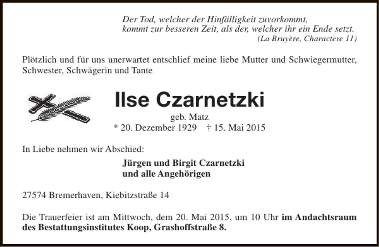 <p>Der Tod, welcher der Hinfälligkeit zuvorkommt,<br />kommt zur besseren Zeit, als der, welcher ihr ein Ende setzt.</p><p>(La Bruyère, Charactere 11)</p><p>Plötzlich und für uns unerwartet entschlief meine liebe Mutter und Schwiegermutter,<br />Schwester, Schwägerin und Tante</p><p>Ilse Czarnetzki</p><p>geb. Matz<br />* 20. Dezember 1929 † 15. Mai 2015<br />In Liebe nehmen wir Abschied:<br />Jürgen und Birgit Czarnetzki<br />und alle Angehörigen<br />27574 Bremerhaven, Kiebitzstraße 14<br />Die Trauerfeier ist am Mittwoch, dem 20. Mai 2015, um 10 Uhr im Andachtsraum<br />des Bestattungsinstitutes Koop, Grashoffstraße 8.</p>