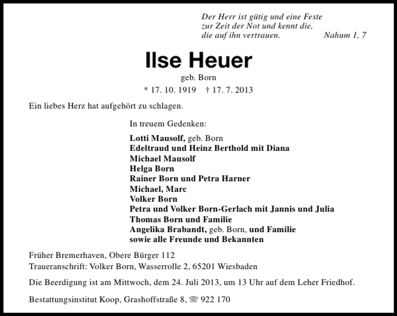 <p>Der Herr ist gütig und eine Feste<br />zur Zeit der Not und kennt die,<br />die auf ihn vertrauen.<br />Nahum 1, 7</p><p>Ilse Heuer</p><p>geb. Born<br />* 17. 10. 1919 † 17. 7. 2013<br />Ein liebes Herz hat aufgehört zu schlagen.<br />In treuem Gedenken:<br />Lotti Mausolf, geb. Born<br />Edeltraud und Heinz Berthold mit Diana<br />Michael Mausolf<br />Helga Born<br />Rainer Born und Petra Harner<br />Michael, Marc<br />Volker Born<br />Petra und Volker Born-Gerlach mit Jannis und Julia<br />Thomas Born und Familie<br />Angelika Brabandt, geb. Born, und Familie<br />sowie alle Freunde und Bekannten<br />Früher Bremerhaven, Obere Bürger 112<br />Traueranschrift: Volker Born, Wasserrolle 2, 65201 Wiesbaden<br />Die Beerdigung ist am Mittwoch, dem 24. Juli 2013, um 13 Uhr auf dem Leher Friedhof.<br />Bestattungsinstitut Koop, Grashoffstraße 8, s 922 170</p>