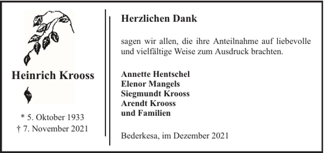 <p>Herzlichen Dank<br />sagen wir allen, die ihre Anteilnahme auf liebevolle<br />und vielfältige Weise zum Ausdruck brachten.</p><p>Heinrich Krooss<br />* 5. Oktober 1933<br />† 7. November 2021</p><p>Annette Hentschel<br />Elenor Mangels<br />Siegmundt Krooss<br />Arendt Krooss<br />und Familien<br />Bederkesa, im Dezember 2021</p>