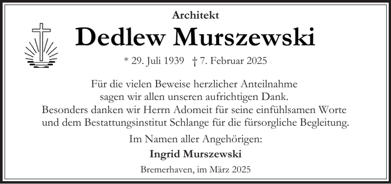 <p>Architekt</p><p>Dedlew Murszewski<br />* 29. Juli 1939 † 7. Februar 2025</p><p>Für die vielen Beweise herzlicher Anteilnahme<br />sagen wir allen unseren aufrichtigen Dank.<br />Besonders danken wir Herrn Adomeit für seine einfühlsamen Worte<br />und dem Bestattungsinstitut Schlange für die fürsorgliche Begleitung.<br />Im Namen aller Angehörigen:<br />Ingrid Murszewski<br />Bremerhaven, im März 2025</p>
