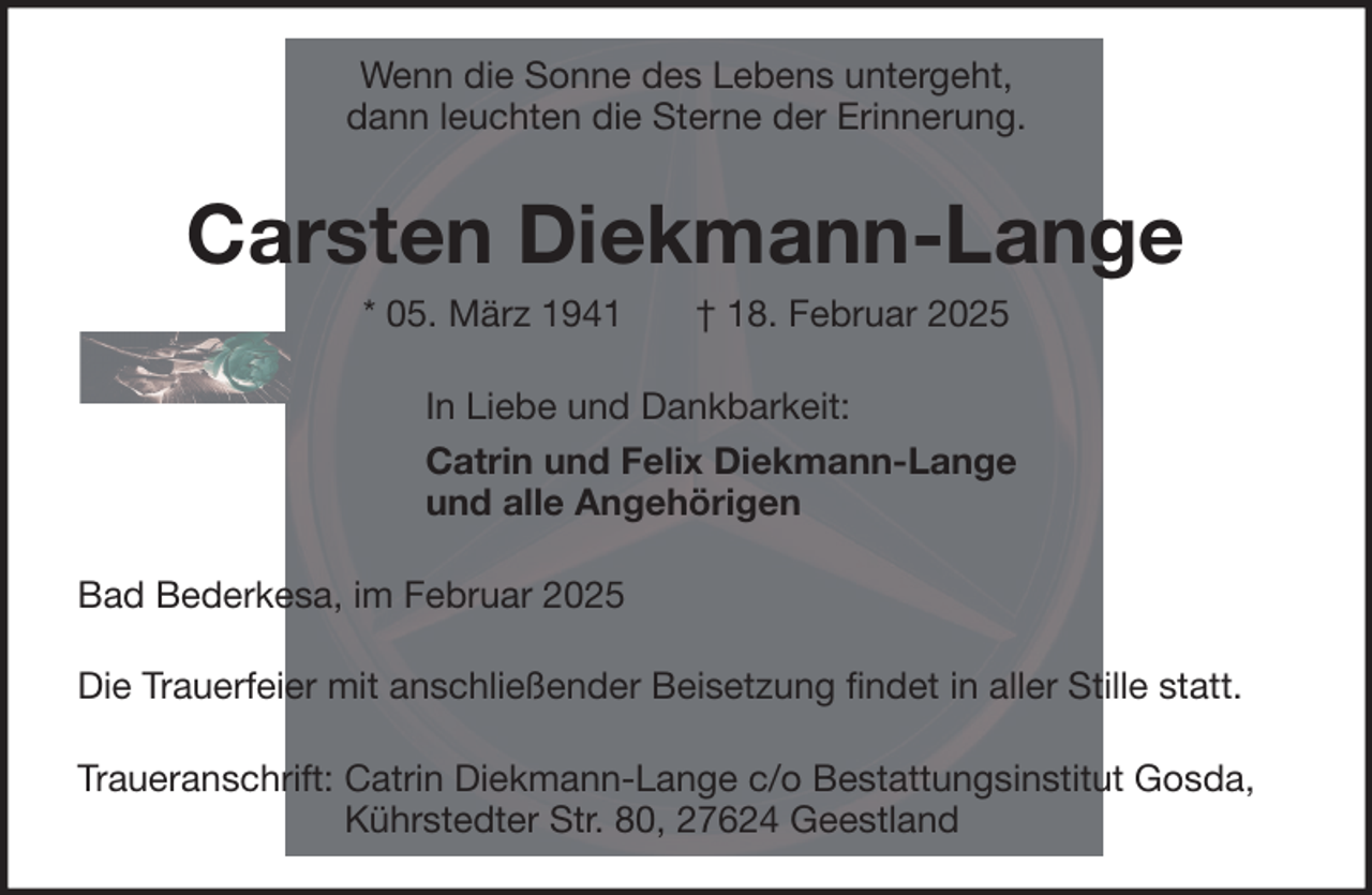 <p>Wenn die Sonne des Lebens untergeht,<br />dann leuchten die Sterne der Erinnerung.</p><p>Carsten Diekmann-Lange<br />* 05. März 1941</p><p>† 18. Februar 2025</p><p>In Liebe und Dankbarkeit:<br />Catrin und Felix Diekmann-Lange<br />und alle Angehörigen<br />Bad Bederkesa, im Februar 2025<br />Die Trauerfeier mit anschließender Beisetzung findet in aller Stille statt.<br />Traueranschrift: Catrin Diekmann-Lange c/o Bestattungsinstitut Gosda,<br />Kührstedter Str. 80, 27624 Geestland</p>