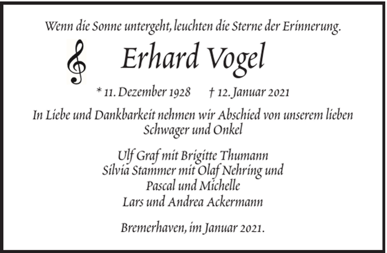 <p>Wenn die Sonne untergeht, leuchten die Sterne der Erinnerung.</p><p>Erhard Vogel<br />* 11. Dezember 1928 † 12. Januar 2021<br />In Liebe und Dankbarkeit nehmen wir Abschied von unserem lieben<br />Schwager und Onkel<br />Ulf Graf mit Brigitte Thumann<br />Silvia Stammer mit Olaf Nehring und<br />Pascal und Michelle<br />Lars und Andrea Ackermann<br />Bremerhaven, im Januar 2021.</p>