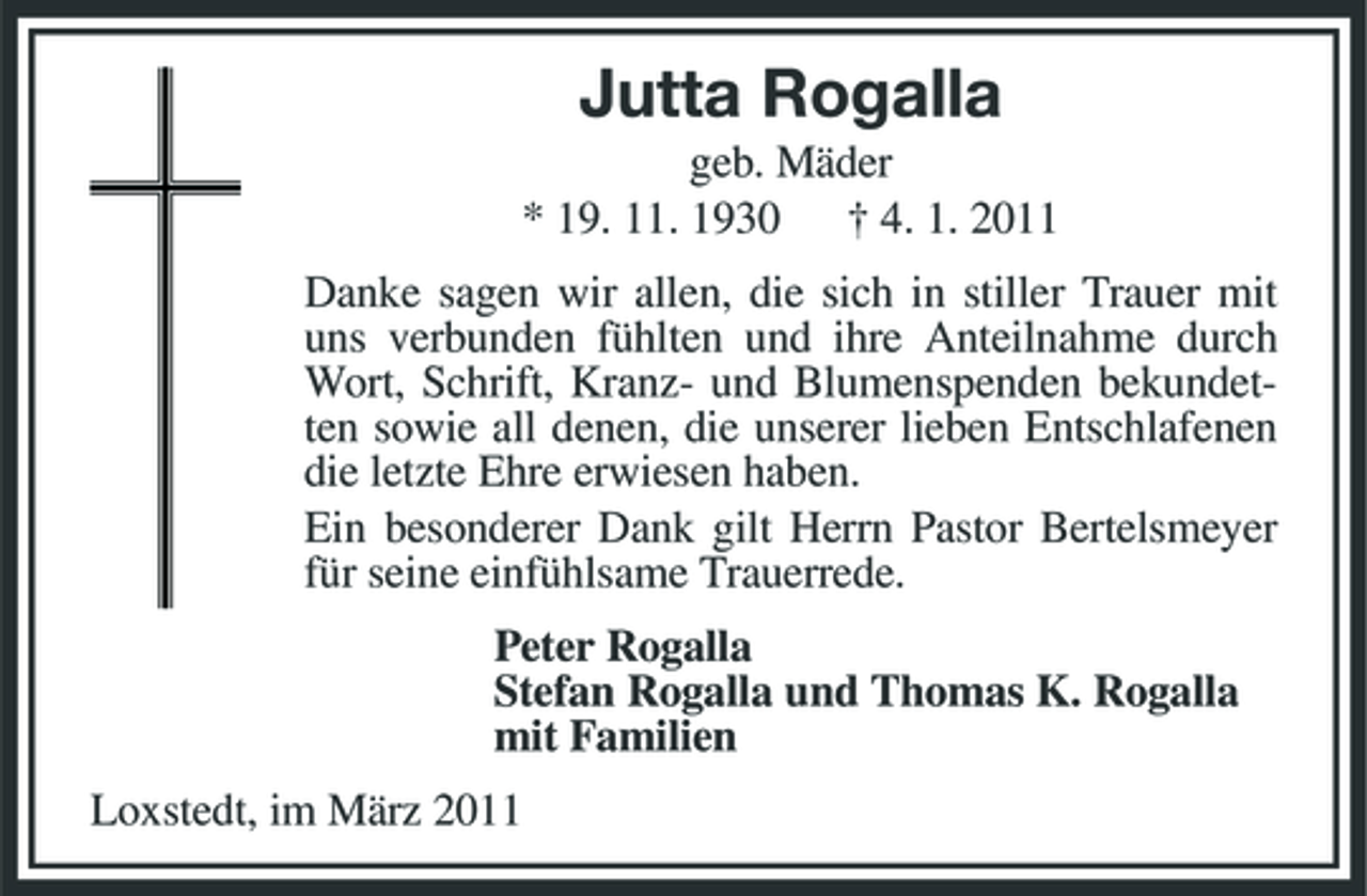 <p>Jutta Rogalla<br />geb. Mäder * 19. 11. 1930 † 4. 1. 2011 Danke sagen wir allen, die sich in stiller Trauer mit uns verbunden fühlten und ihre Anteilnahme durch Wort, Schrift, Kranz- und Blumenspenden bekundetten sowie all denen, die unserer lieben Entschlafenen die letzte Ehre erwiesen haben. Ein besonderer Dank gilt Herrn Pastor Bertelsmeyer für seine einfühlsame Trauerrede. Peter Rogalla Stefan Rogalla und Thomas K. Rogalla mit Familien Loxstedt, im März 2011</p>