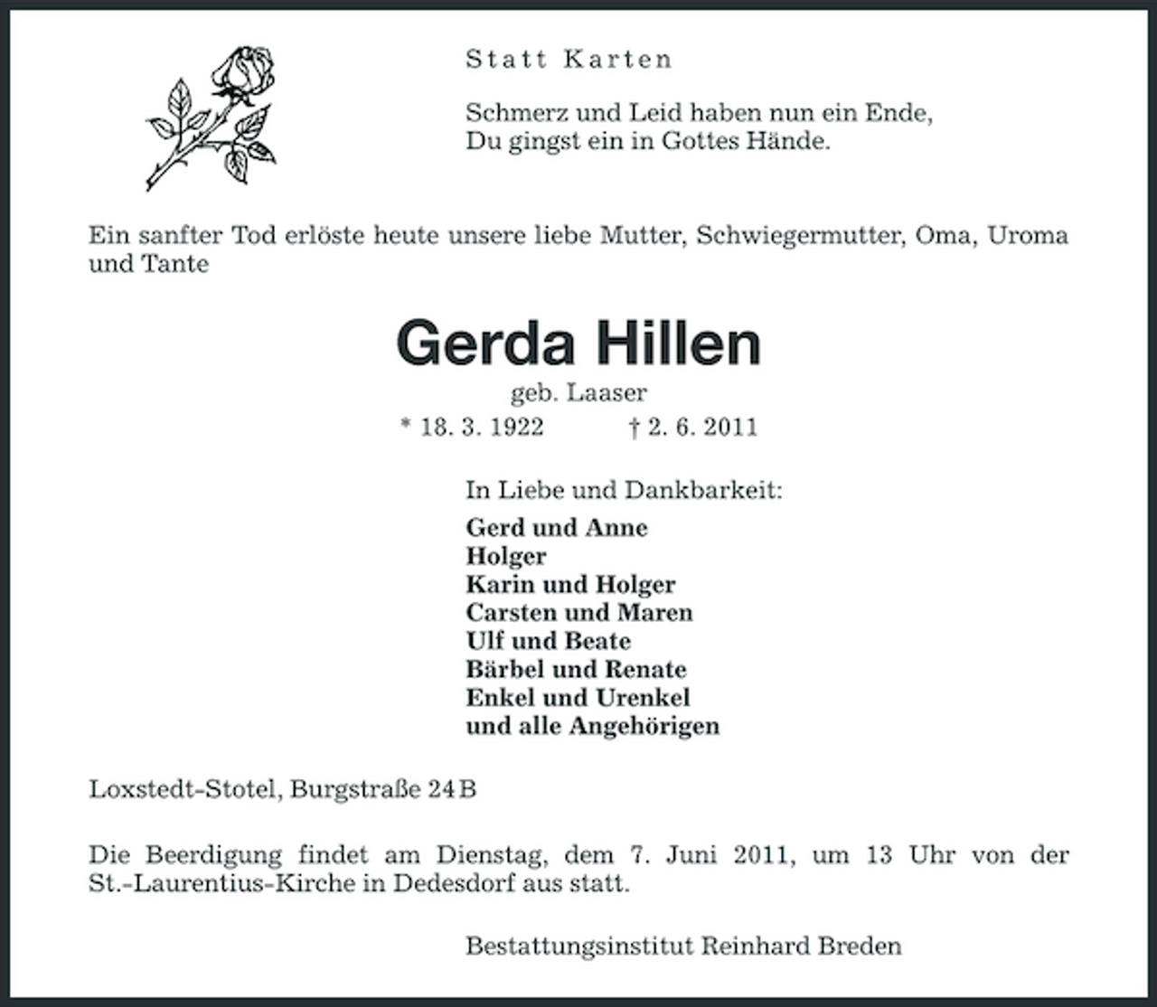 <p>Statt Karten Schmerz und Leid haben nun ein Ende, Du gingst ein in Gottes Hände.</p><p>Ein sanfter Tod erlöste heute unsere liebe Mutter, Schwiegermutter, Oma, Uroma und Tante</p><p>Gerda Hillen<br />geb. Laaser * 18. 3. 1922 † 2. 6. 2011 In Liebe und Dankbarkeit: Gerd und Anne Holger Karin und Holger Carsten und Maren Ulf und Beate Bärbel und Renate Enkel und Urenkel und alle Angehörigen Loxstedt-Stotel, Burgstraße 24 B Die Beerdigung findet am Dienstag, dem 7. Juni 2011, um 13 Uhr von der St.-Laurentius-Kirche in Dedesdorf aus statt. Bestattungsinstitut Reinhard Breden</p>