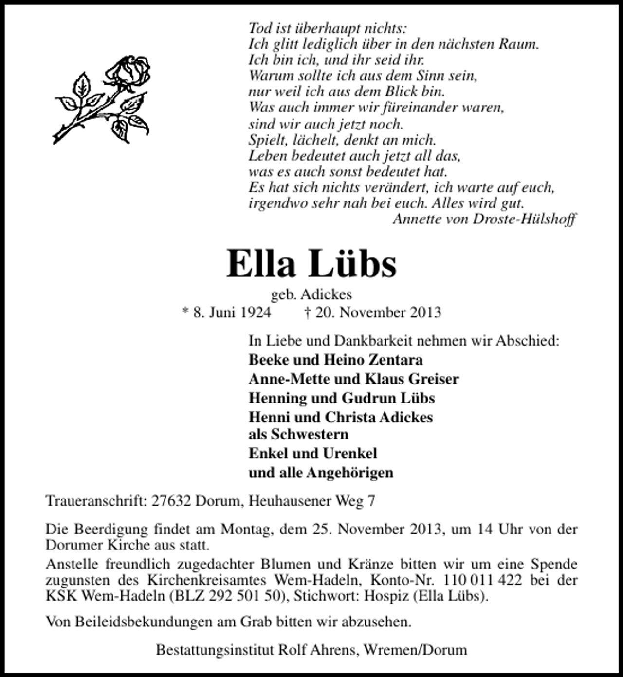 <p>Tod ist überhaupt nichts:<br />Ich glitt lediglich über in den nächsten Raum.<br />Ich bin ich, und ihr seid ihr.<br />Warum sollte ich aus dem Sinn sein,<br />nur weil ich aus dem Blick bin.<br />Was auch immer wir füreinander waren,<br />sind wir auch jetzt noch.<br />Spielt, lächelt, denkt an mich.<br />Leben bedeutet auch jetzt all das,<br />was es auch sonst bedeutet hat.<br />Es hat sich nichts verändert, ich warte auf euch,<br />irgendwo sehr nah bei euch. Alles wird gut.<br />Annette von Droste-Hülshoff</p><p>Ella Lübs</p><p>geb. Adickes<br />* 8. Juni 1924<br />† 20. November 2013<br />In Liebe und Dankbarkeit nehmen wir Abschied:<br />Beeke und Heino Zentara<br />Anne-Mette und Klaus Greiser<br />Henning und Gudrun Lübs<br />Henni und Christa Adickes<br />als Schwestern<br />Enkel und Urenkel<br />und alle Angehörigen<br />Traueranschrift: 27632 Dorum, Heuhausener Weg 7<br />Die Beerdigung findet am Montag, dem 25. November 2013, um 14 Uhr von der<br />Dorumer Kirche aus statt.<br />Anstelle freundlich zugedachter Blumen und Kränze bitten wir um eine Spende<br />zugunsten des Kirchenkreisamtes Wem-Hadeln, Konto-Nr. 1111 422 bei der<br />KSK Wem-Hadeln (BLZ 292 501 50), Stichwort: Hospiz (Ella Lübs).<br />Von Beileidsbekundungen am Grab bitten wir abzusehen.<br />Bestattungsinstitut Rolf Ahrens, Wremen/Dorum</p>
