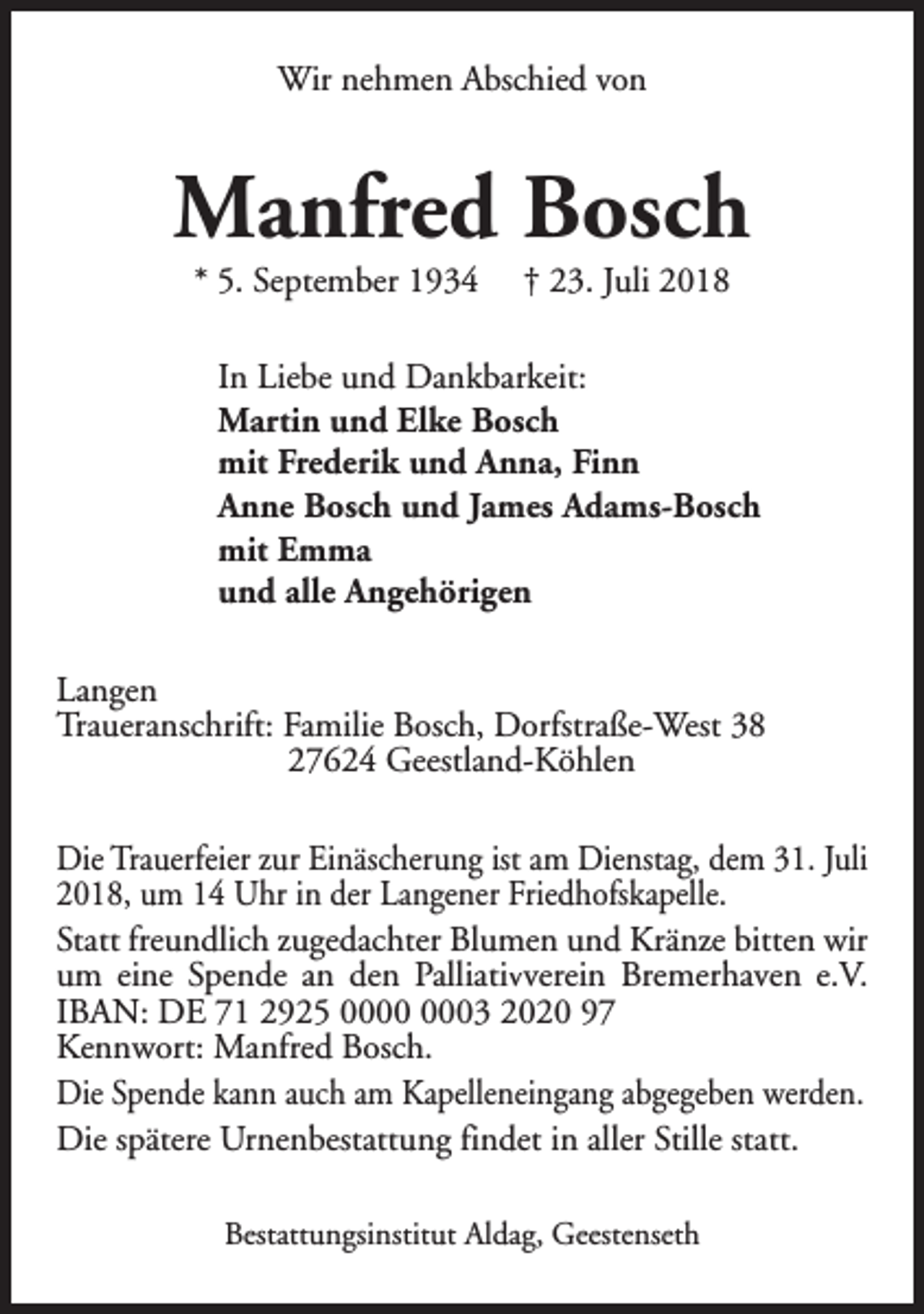 <p>Wir nehmen Abschied von</p><p>Manfred Bosch<br />* 5. September 1934</p><p>† 23. Juli 2018</p><p>In Liebe und Dankbarkeit:<br />Martin und Elke Bosch<br />mit Frederik und Anna, Finn<br />Anne Bosch und James Adams-Bosch<br />mit Emma<br />und alle Angehörigen<br />Langen<br />Traueranschrift: Familie Bosch, Dorfstraße-West 38<br />27624 Geestland-Köhlen<br />Die Trauerfeier zur Einäscherung ist am Dienstag, dem 31. Juli<br />2018, um 14 Uhr in der Langener Friedhofskapelle.<br />Statt freundlich zugedachter Blumen und Kränze bitten wir<br />um eine Spende an den Palliativverein Bremerhaven e.V.<br />IBAN: DE 71 2925 03 2020 97<br />Kennwort: Manfred Bosch.<br />Die Spende kann auch am Kapelleneingang abgegeben werden.<br />Die spätere Urnenbestattung findet in aller Stille statt.<br />Bestattungsinstitut Aldag, Geestenseth</p>
