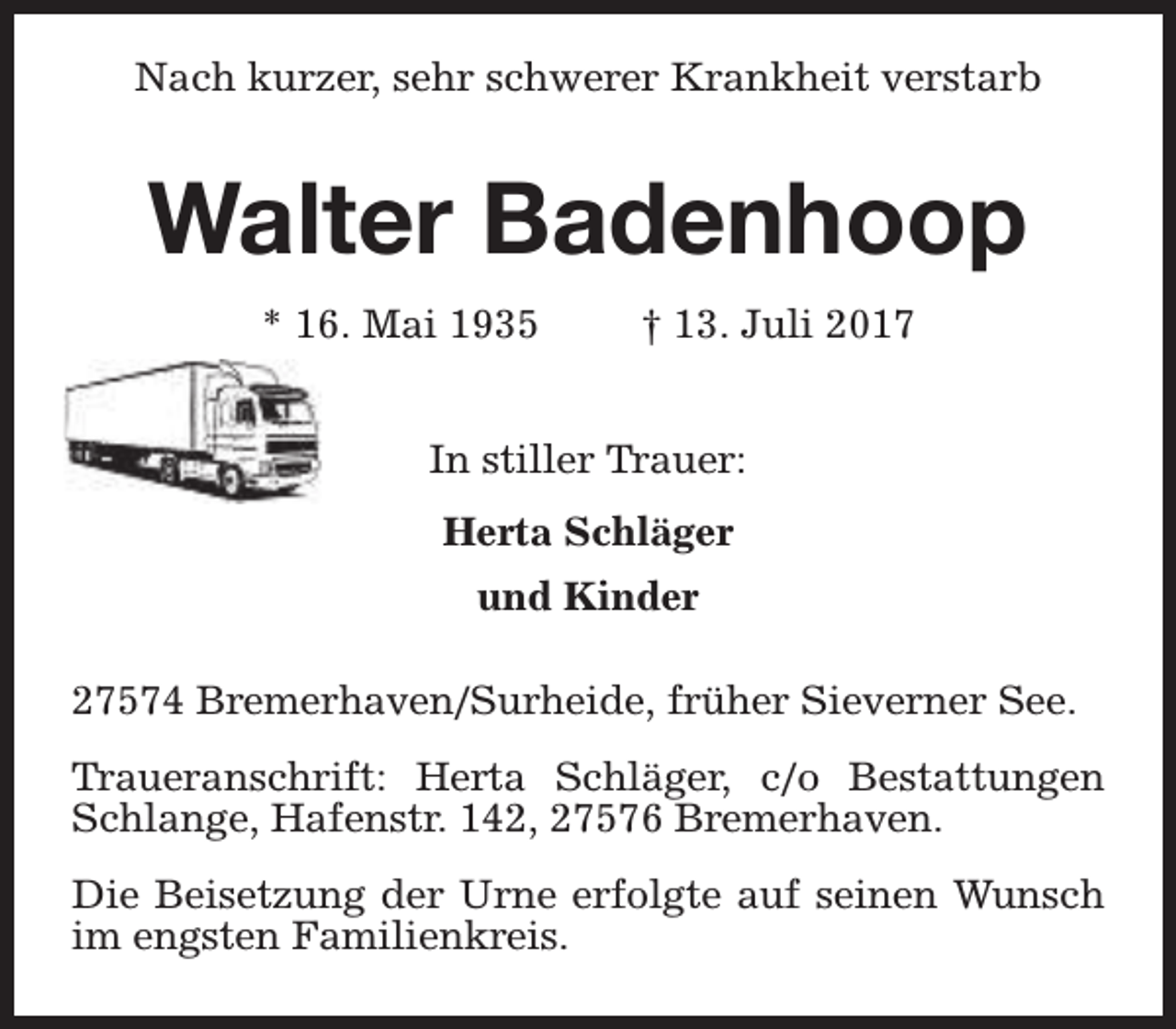 <p>Nach kurzer, sehr schwerer Krankheit verstarb</p><p>Walter Badenhoop<br />* 16. Mai 1935</p><p>† 13. Juli 2017</p><p>In stiller Trauer:<br />Herta Schläger<br />und Kinder<br />27574 Bremerhaven/Surheide, früher Sieverner See.<br />Traueranschrift: Herta Schläger, c/o Bestattungen<br />Schlange, Hafenstr. 142, 27576 Bremerhaven.<br />Die Beisetzung der Urne erfolgte auf seinen Wunsch<br />im engsten Familienkreis.</p>