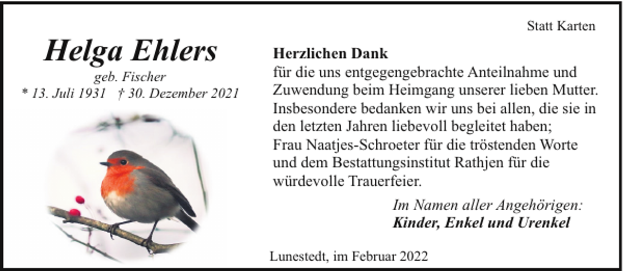 <p>Helga Ehlers</p><p>geb. Fischer<br />* 13. Juli 1931 † 30. Dezember 2021</p><p>Statt Karten</p><p>Herzlichen Dank<br />für die uns entgegengebrachte Anteilnahme und<br />Zuwendung beim Heimgang unserer lieben Mutter.<br />Insbesondere bedanken wir uns bei allen, die sie in<br />den letzten Jahren liebevoll begleitet haben;<br />Frau Naatjes-Schroeter für die tröstenden Worte<br />und dem Bestattungsinstitut Rathjen für die<br />würdevolle Trauerfeier.<br />Im Namen aller Angehörigen:<br />Kinder, Enkel und Urenkel<br />Lunestedt, im Februar 2022</p>