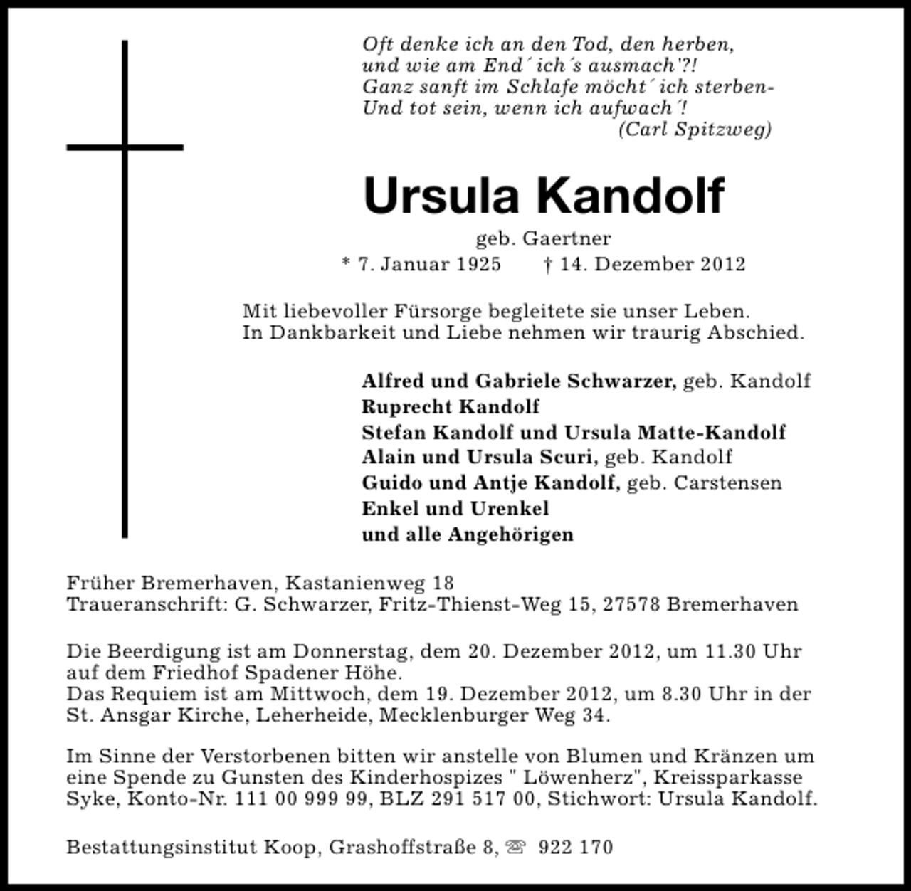 <p>Oft denke ich an den Tod, den herben,<br />und wie am End´ ich´s ausmach'?!<br />Ganz sanft im Schlafe möcht´ ich sterbenUnd tot sein, wenn ich aufwach´!<br />(Carl Spitzweg)</p><p>Ursula Kandolf</p><p>geb. Gaertner<br />* 7. Januar 1925<br />† 14. Dezember 2012<br />Mit liebevoller Fürsorge begleitete sie unser Leben.<br />In Dankbarkeit und Liebe nehmen wir traurig Abschied.<br />Alfred und Gabriele Schwarzer, geb. Kandolf<br />Ruprecht Kandolf<br />Stefan Kandolf und Ursula Matte-Kandolf<br />Alain und Ursula Scuri, geb. Kandolf<br />Guido und Antje Kandolf, geb. Carstensen<br />Enkel und Urenkel<br />und alle Angehörigen<br />Früher Bremerhaven, Kastanienweg 18<br />Traueranschrift: G. Schwarzer, Fritz-Thienst-Weg 15, 27578 Bremerhaven<br />Die Beerdigung ist am Donnerstag, dem 20. Dezember 2012, um 11.30 Uhr<br />auf dem Friedhof Spadener Höhe.<br />Das Requiem ist am Mittwoch, dem 19. Dezember 2012, um 8.30 Uhr in der<br />St. Ansgar Kirche, Leherheide, Mecklenburger Weg 34.<br />Im Sinne der Verstorbenen bitten wir anstelle von Blumen und Kränzen um<br />eine Spende zu Gunsten des Kinderhospizes " Löwenherz", Kreissparkasse<br />Syke, Konto-Nr. 111 00 9, BLZ 291 517 00, Stichwort: Ursula Kandolf.<br />Bestattungsinstitut Koop, Grashoffstraße 8, s 922 170</p>
