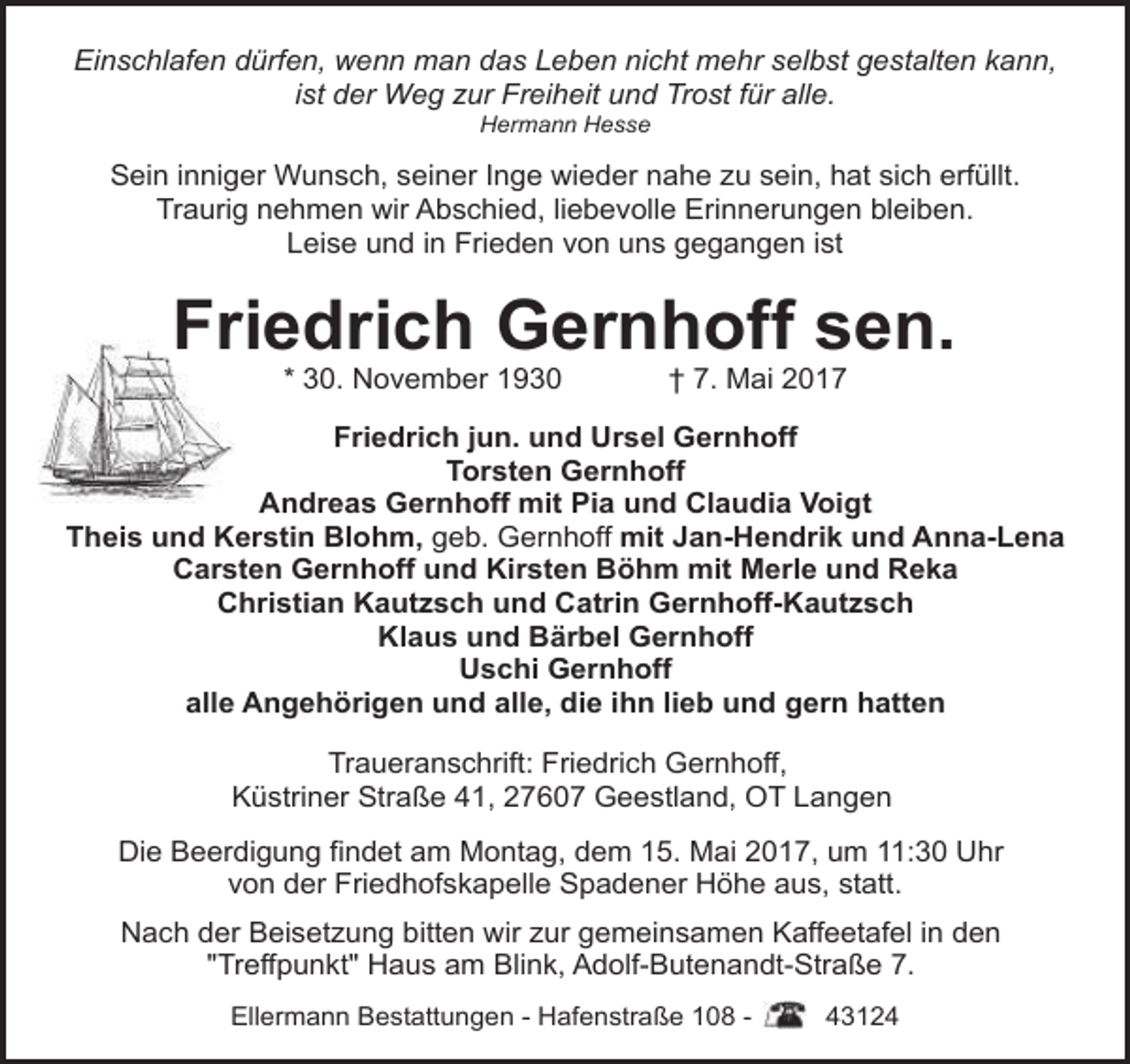 <p>Einschlafen dürfen, wenn man das Leben nicht mehr selbst gestalten kann,<br />ist der Weg zur Freiheit und Trost für alle.<br />Hermann Hesse</p><p>Sein inniger Wunsch, seiner Inge wieder nahe zu sein, hat sich erfüllt.<br />Traurig nehmen wir Abschied, liebevolle Erinnerungen bleiben.<br />Leise und in Frieden von uns gegangen ist</p><p>Friedrich Gernhoff sen.<br />* 30. November 1930</p><p>† 7. Mai 2017</p><p>Friedrich jun. und Ursel Gernhoff<br />Torsten Gernhoff<br />Andreas Gernhoff mit Pia und Claudia Voigt<br />Theis und Kerstin Blohm, geb. Gernhoff mit Jan-Hendrik und Anna-Lena<br />Carsten Gernhoff und Kirsten Böhm mit Merle und Reka<br />Christian Kautzsch und Catrin Gernhoff-Kautzsch<br />Klaus und Bärbel Gernhoff<br />Uschi Gernhoff<br />alle Angehörigen und alle, die ihn lieb und gern hatten<br />Traueranschrift: Friedrich Gernhoff,<br />Küstriner Straße 41, 27607 Geestland, OT Langen<br />Die Beerdigung findet am Montag, dem 15. Mai 2017, um 11:30 Uhr<br />von der Friedhofskapelle Spadener Höhe aus, statt.<br />Nach der Beisetzung bitten wir zur gemeinsamen Kaffeetafel in den<br />"Treffpunkt" Haus am Blink, Adolf-Butenandt-Straße 7.<br />Ellermann Bestattungen - Hafenstraße 108 -</p><p>43124</p>