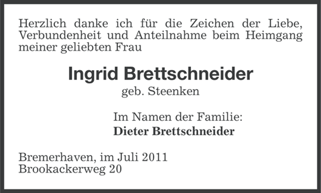<p>Herzlich danke ich für die Zeichen der Liebe,<br />Verbundenheit und Anteilnahme beim Heimgang<br />meiner geliebten Frau</p><p>Ingrid Brettschneider<br />geb. Steenken<br />Im Namen der Familie:<br />Dieter Brettschneider<br />Bremerhaven, im Juli 2011<br />Brookackerweg 20</p>