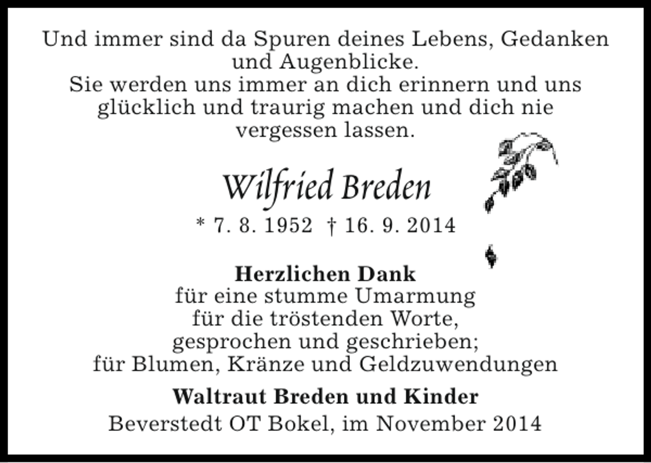 <p>Und immer sind da Spuren deines Lebens, Gedanken<br />und Augenblicke.<br />Sie werden uns immer an dich erinnern und uns<br />glücklich und traurig machen und dich nie<br />vergessen lassen.</p><p>Wilfried Breden</p><p>* 7. 8. 1952 † 16. 9. 2014<br />Herzlichen Dank<br />für eine stumme Umarmung<br />für die tröstenden Worte,<br />gesprochen und geschrieben;<br />für Blumen, Kränze und Geldzuwendungen<br />Waltraut Breden und Kinder<br />Beverstedt OT Bokel, im November 2014</p>