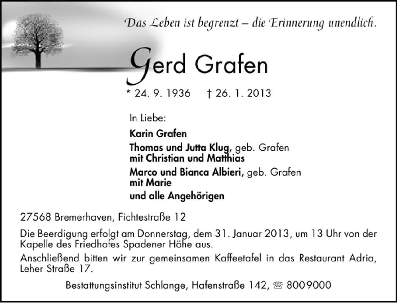 <p>Das Leben ist begrenzt – die Erinnerung unendlich.</p>
<p>Gerd Grafen</p>
<p>* 24. 9. 1936</p>
<p>† 26. 1. 2013</p>
<p>In Liebe:<br />Karin Grafen<br />Thomas und Jutta Klug, geb. Grafen<br />mit Christian und Matthias<br />Marco und Bianca Albieri, geb. Grafen<br />mit Marie<br />und alle Angehörigen<br />27568 Bremerhaven, Fichtestraße 12<br />Die Beerdigung erfolgt am Donnerstag, dem 31. Januar 2013, um 13 Uhr von der<br />Kapelle des Friedhofes Spadener Höhe aus.<br />Anschließend bitten wir zur gemeinsamen Kaffeetafel in das Restaurant Adria,<br />Leher Straße 17.<br />Bestattungsinstitut Schlange, Hafenstraße 142,  800 9000</p>