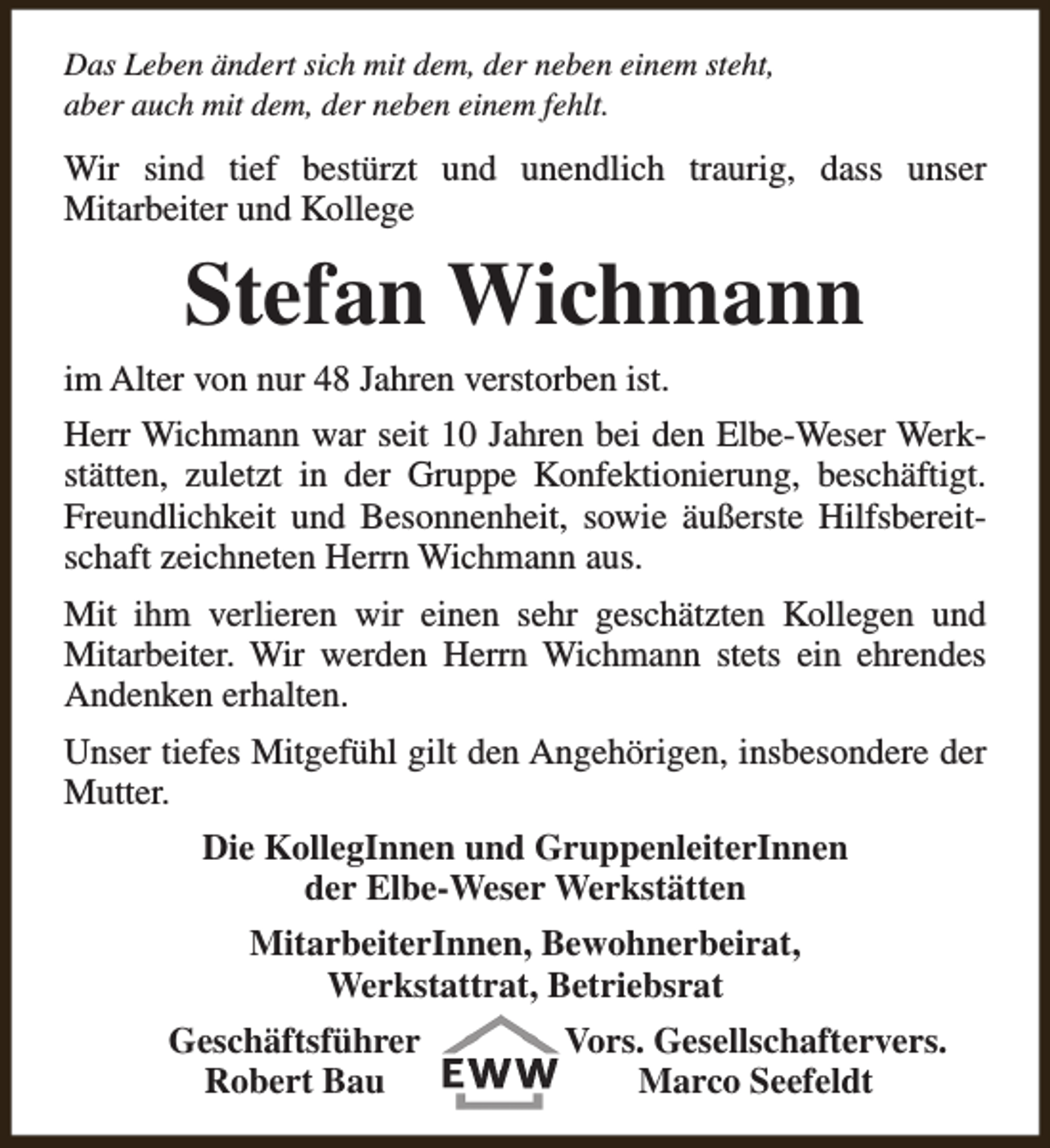 <p>Das Leben ändert sich mit dem, der neben einem steht,<br />aber auch mit dem, der neben einem fehlt.</p><p>Wir sind tief bestürzt und unendlich traurig, dass unser<br />Mitarbeiter und Kollege</p><p>Stefan Wichmann</p><p>im Alter von nur 48 Jahren verstorben ist.</p><p>Herr Wichmann war seit 10 Jahren bei den Elbe-Weser Werkstätten, zuletzt in der Gruppe Konfektionierung, beschäftigt.<br />Freundlichkeit und Besonnenheit, sowie äußerste Hilfsbereitschaft zeichneten Herrn Wichmann aus.<br />Mit ihm verlieren wir einen sehr geschätzten Kollegen und<br />Mitarbeiter. Wir werden Herrn Wichmann stets ein ehrendes<br />Andenken erhalten.<br />Unser tiefes Mitgefühl gilt den Angehörigen, insbesondere der<br />Mutter.<br />Die KollegInnen und GruppenleiterInnen<br />der Elbe-Weser Werkstätten<br />MitarbeiterInnen, Bewohnerbeirat,<br />Werkstattrat, Betriebsrat<br />Geschäftsführer<br />Robert Bau</p><p>Vors. Gesellschaftervers.<br />Marco Seefeldt</p>