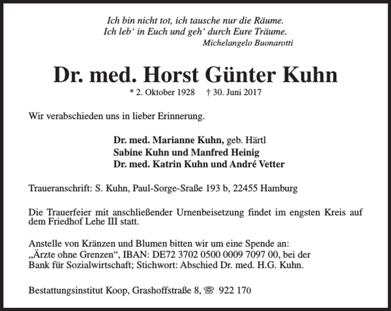 <p>Ich bin nicht tot, ich tausche nur die Räume.<br />Ich leb‘ in Euch und geh‘ durch Eure Träume.</p><p>Michelangelo Buonarotti</p><p>Dr. med. Horst Günter Kuhn<br />* 2. Oktober 1928</p><p>† 30. Juni 2017</p><p>Wir verabschieden uns in lieber Erinnerung.<br />Dr. med. Marianne Kuhn, geb. Härtl<br />Sabine Kuhn und Manfred Heinig<br />Dr. med. Katrin Kuhn und André Vetter<br />Traueranschrift: S. Kuhn, Paul-Sorge-Sraße 193 b, 22455 Hamburg<br />Die Trauerfeier mit anschließender Urnenbeisetzung findet im engsten Kreis auf<br />dem Friedhof Lehe III statt.<br />Anstelle von Kränzen und Blumen bitten wir um eine Spende an:<br />„Ärzte ohne Grenzen“, IBAN: DE72 3702 0509 7097 00, bei der<br />Bank für Sozialwirtschaft; Stichwort: Abschied Dr. med. H.G. Kuhn.<br />Bestattungsinstitut Koop, Grashoffstraße 8, s 922 170</p>