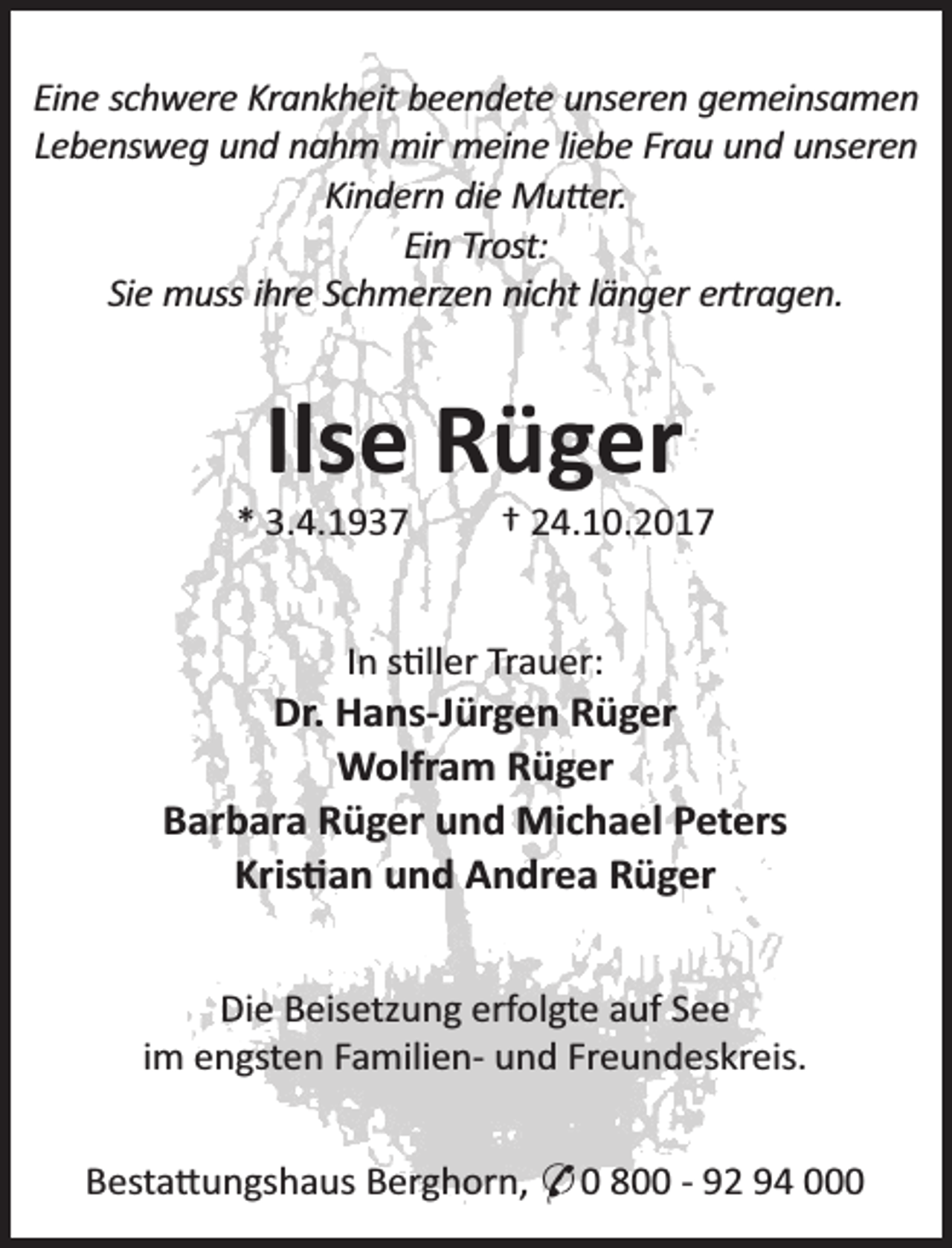 <p>Eine schwere Krankheit beendete unseren gemeinsamen<br />Lebensweg und nahm mir meine liebe Frau und unseren<br />Kindern die Mu er.<br />Ein Trost:<br />Sie muss ihre Schmerzen nicht länger ertragen.</p><p>Ilse Rüger</p><p>* 3.4.1937</p><p>† 24.10.2017</p><p>In s ller Trauer:</p><p>Dr. Hans-Jürgen Rüger<br />Wolfram Rüger<br />Barbara Rüger und Michael Peters<br />Kris an und Andrea Rüger<br />Die Beisetzung erfolgte auf See<br />im engsten Familien- und Freundeskreis.<br />Besta ungshaus Berghorn, * 0 800 - 92 94 000</p>