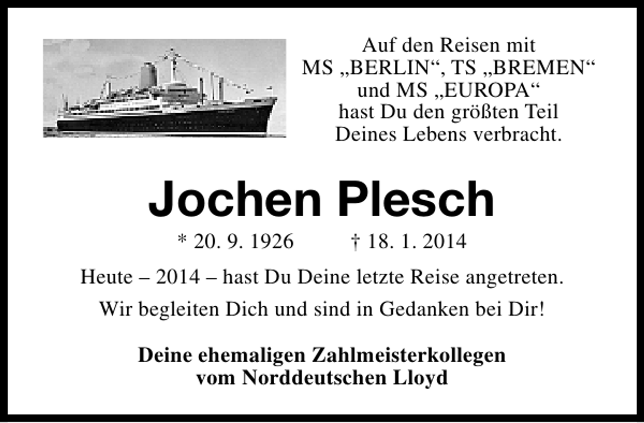 <p>Auf den Reisen mit<br />MS „BERLIN“, TS „BREMEN“<br />und MS „EUROPA“<br />hast Du den größten Teil<br />Deines Lebens verbracht.</p><p>Jochen Plesch<br />* 20. 9. 1926</p><p>† 18. 1. 2014</p><p>Heute – 2014 – hast Du Deine letzte Reise angetreten.<br />Wir begleiten Dich und sind in Gedanken bei Dir!<br />Deine ehemaligen Zahlmeisterkollegen<br />vom Norddeutschen Lloyd</p>