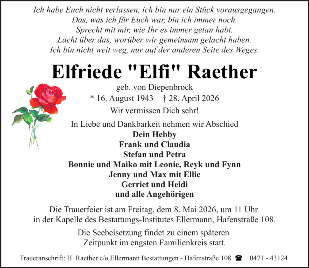 <p>Ich habe Euch nicht verlassen, ich bin nur ein Stück vorausgegangen.<br />Das, was ich für Euch war, bin ich immer noch.<br />Sprecht mit mir, wie Ihr es immer getan habt.<br />Lacht über das, worüber wir gemeinsam gelacht haben.<br />Ich bin nicht weit weg, nur auf der anderen Seite des Weges.</p><p>Elfriede "Elfi" Raether<br />geb. von Diepenbrock<br />* 16. August 1943 † 28. April 2026<br />Wir vermissen Dich sehr!</p><p>In Liebe und Dankbarkeit nehmen wir Abschied<br />Dein Hebby<br />Frank und Claudia<br />Stefan und Petra<br />Bonnie und Maiko mit Leonie, Reyk und Fynn<br />Jenny und Max mit Ellie<br />Gerriet und Heidi<br />und alle Angehörigen<br />Die Trauerfeier ist am Freitag, dem 8. Mai 2026, um 11 Uhr<br />in der Kapelle des Bestattungs-Institutes Ellermann, Hafenstraße 108.<br />Die Seebeisetzung findet zu einem späteren<br />Zeitpunkt im engsten Familienkreis statt.<br />Traueranschrift: H. Raether c/o Ellermann Bestattungen - Hafenstraße 108</p><p>0471 - 43124</p>