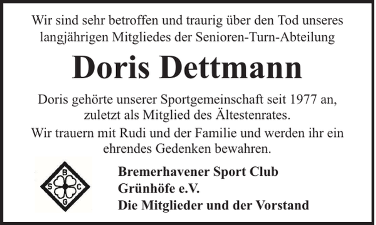 <p>Wir sind sehr betroffen und traurig über den Tod unseres<br />langjährigen Mitgliedes der Senioren-Turn-Abteilung</p><p>Doris Dettmann</p><p>Doris gehörte unserer Sportgemeinschaft seit 1977 an,<br />zuletzt als Mitglied des Ältestenrates.<br />Wir trauern mit Rudi und der Familie und werden ihr ein<br />ehrendes Gedenken bewahren.<br />Bremerhavener Sport Club<br />Grünhöfe e.V.<br />Die Mitglieder und der Vorstand</p>