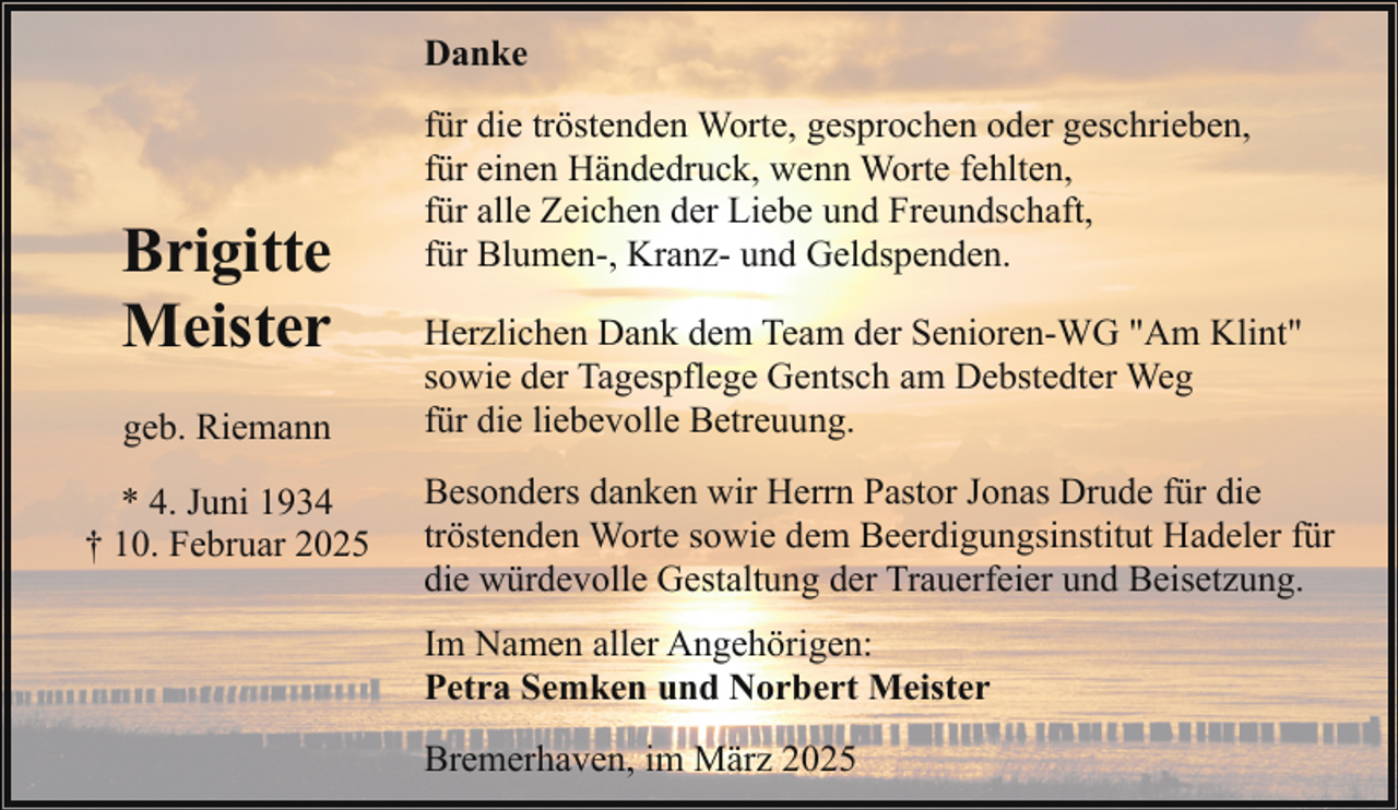 <p>Danke</p><p>Brigitte<br />Meister<br />geb. Riemann<br />* 4. Juni 1934<br />† 10. Februar 2025</p><p>für die tröstenden Worte, gesprochen oder geschrieben,<br />für einen Händedruck, wenn Worte fehlten,<br />für alle Zeichen der Liebe und Freundschaft,<br />für Blumen-, Kranz- und Geldspenden.<br />Herzlichen Dank dem Team der Senioren-WG "Am Klint"<br />sowie der Tagespflege Gentsch am Debstedter Weg<br />für die liebevolle Betreuung.<br />Besonders danken wir Herrn Pastor Jonas Drude für die<br />tröstenden Worte sowie dem Beerdigungsinstitut Hadeler für<br />die würdevolle Gestaltung der Trauerfeier und Beisetzung.<br />Im Namen aller Angehörigen:<br />Petra Semken und Norbert Meister<br />Bremerhaven, im März 2025</p>