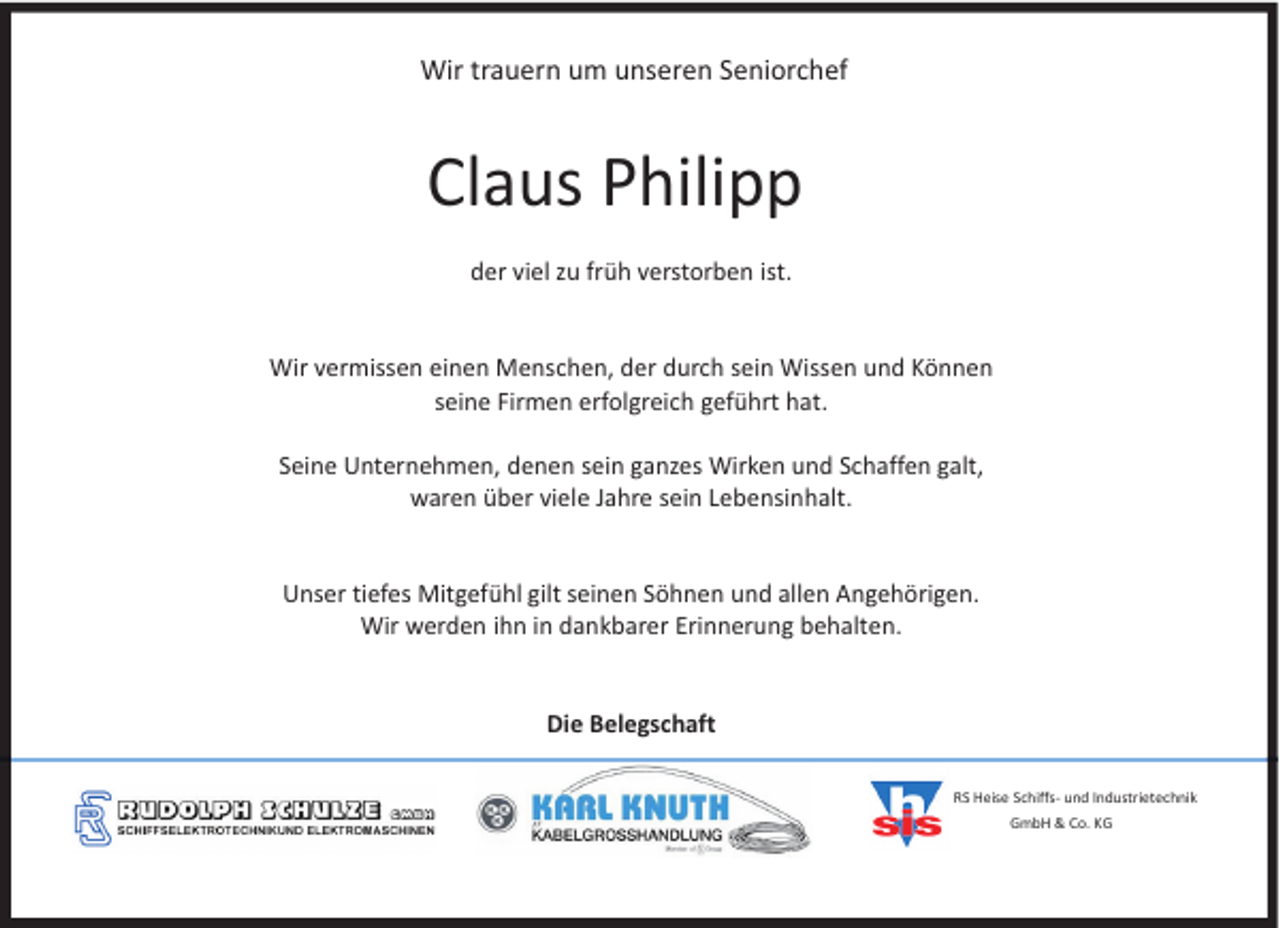 <p>Wir trauern um unseren Seniorchef</p><p>Claus Philipp<br />der viel zu früh verstorben ist.<br />Wir vermissen einen Menschen, der durch sein Wissen und Können<br />seine Firmen erfolgreich geführt hat.<br />Seine Unternehmen, denen sein ganzes Wirken und Schaffen galt,<br />waren über viele Jahre sein Lebensinhalt.<br />Unser tiefes Mitgefühl gilt seinen Söhnen und allen Angehörigen.<br />Wir werden ihn in dankbarer Erinnerung behalten.<br />Die Belegschaft<br />RS Heise Schiffs- und Industrietechnik<br />GmbH &amp; Co. KG</p>