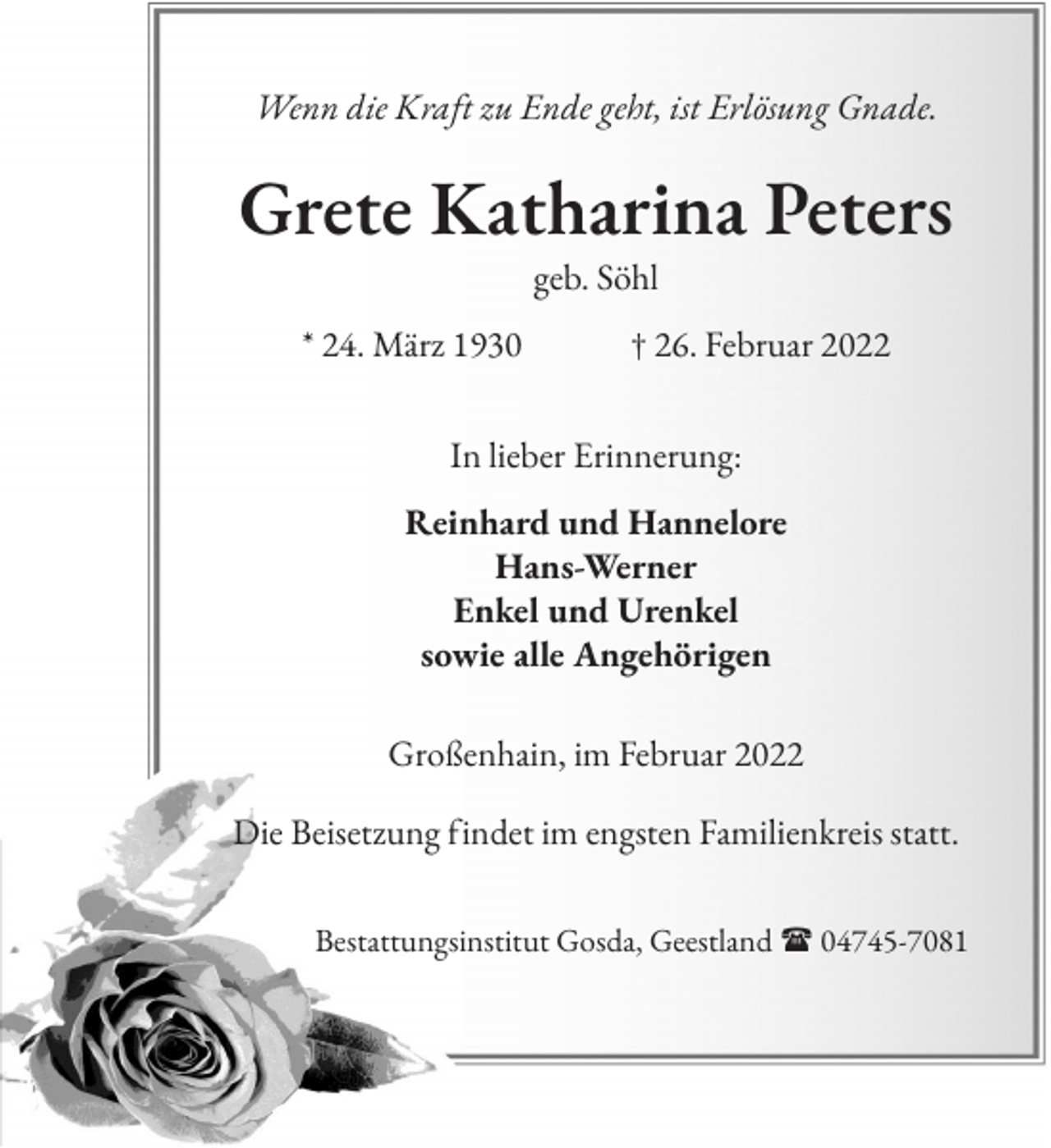 <p>Wenn die Kraft zu Ende geht, ist Erlösung Gnade.</p><p>Grete Katharina Peters<br />geb. Söhl<br />* 24. März 1930 † 26. Februar 2022<br />In lieber Erinnerung:<br />Reinhard und Hannelore<br />Hans-Werner<br />Enkel und Urenkel<br />sowie alle Angehörigen<br />Großenhain, im Februar 2022<br />Die Beisetzung findet im engsten Familienkreis statt.<br />Bestattungsinstitut Gosda, Geestland  04745-7081</p>
