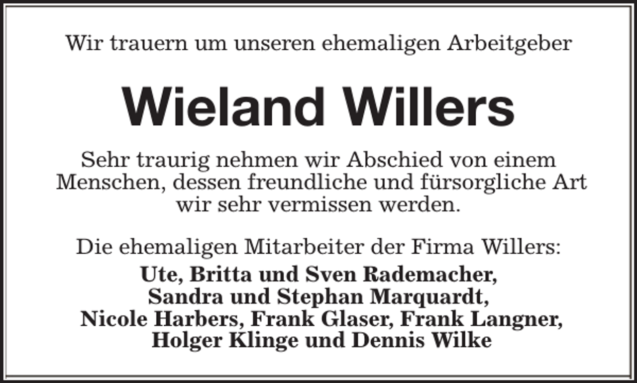 <p>Wir trauern um unseren ehemaligen Arbeitgeber</p><p>Wieland Willers<br />Sehr traurig nehmen wir Abschied von einem<br />Menschen, dessen freundliche und fürsorgliche Art<br />wir sehr vermissen werden.<br />Die ehemaligen Mitarbeiter der Firma Willers:<br />Ute, Britta und Sven Rademacher,<br />Sandra und Stephan Marquardt,<br />Nicole Harbers, Frank Glaser, Frank Langner,<br />Holger Klinge und Dennis Wilke</p>