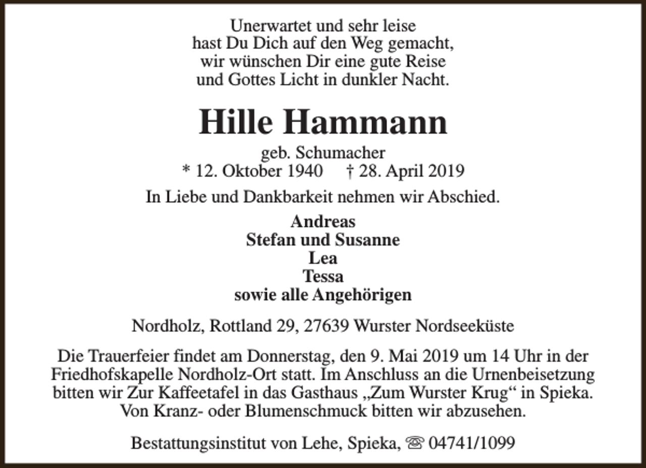 <p>Unerwartet und sehr leise<br />hast Du Dich auf den Weg gemacht,<br />wir wünschen Dir eine gute Reise<br />und Gottes Licht in dunkler Nacht.</p><p>Hille Hammann</p><p>geb. Schumacher<br />* 12. Oktober 1940 † 28. April 2019<br />In Liebe und Dankbarkeit nehmen wir Abschied.<br />Andreas<br />Stefan und Susanne<br />Lea<br />Tessa<br />sowie alle Angehörigen<br />Nordholz, Rottland 29, 27639 Wurster Nordseeküste<br />Die Trauerfeier findet am Donnerstag, den 9. Mai 2019 um 14 Uhr in der<br />Friedhofskapelle Nordholz-Ort statt. Im Anschluss an die Urnenbeisetzung<br />bitten wir Zur Kaffeetafel in das Gasthaus „Zum Wurster Krug“ in Spieka.<br />Von Kranz- oder Blumenschmuck bitten wir abzusehen.<br />Bestattungsinstitut von Lehe, Spieka, s 04741/1099</p>