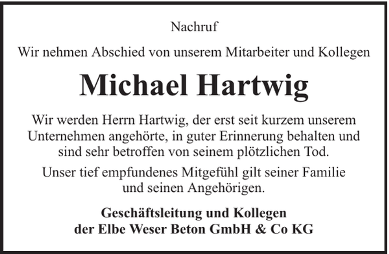 <p>Nachruf<br />Wir nehmen Abschied von unserem Mitarbeiter und Kollegen</p><p>Michael Hartwig<br />Wir werden Herrn Hartwig, der erst seit kurzem unserem<br />Unternehmen angehörte, in guter Erinnerung behalten und<br />sind sehr betroffen von seinem plötzlichen Tod.<br />Unser tief empfundenes Mitgefühl gilt seiner Familie<br />und seinen Angehörigen.<br />Geschäftsleitung und Kollegen<br />der Elbe Weser Beton GmbH &amp; Co KG</p>