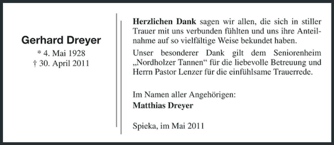 <p>Gerhard Dreyer<br />* 4. Mai 1928 † 30. April 2011</p><p>Herzlichen Dank sagen wir allen, die sich in stiller Trauer mit uns verbunden fühlten und uns ihre Anteilnahme auf so vielfältige Weise bekundet haben. Unser besonderer Dank gilt dem Seniorenheim „Nordholzer Tannen“ für die liebevolle Betreuung und Herrn Pastor Lenzer für die einfühlsame Trauerrede. Im Namen aller Angehörigen: Matthias Dreyer Spieka, im Mai 2011</p>