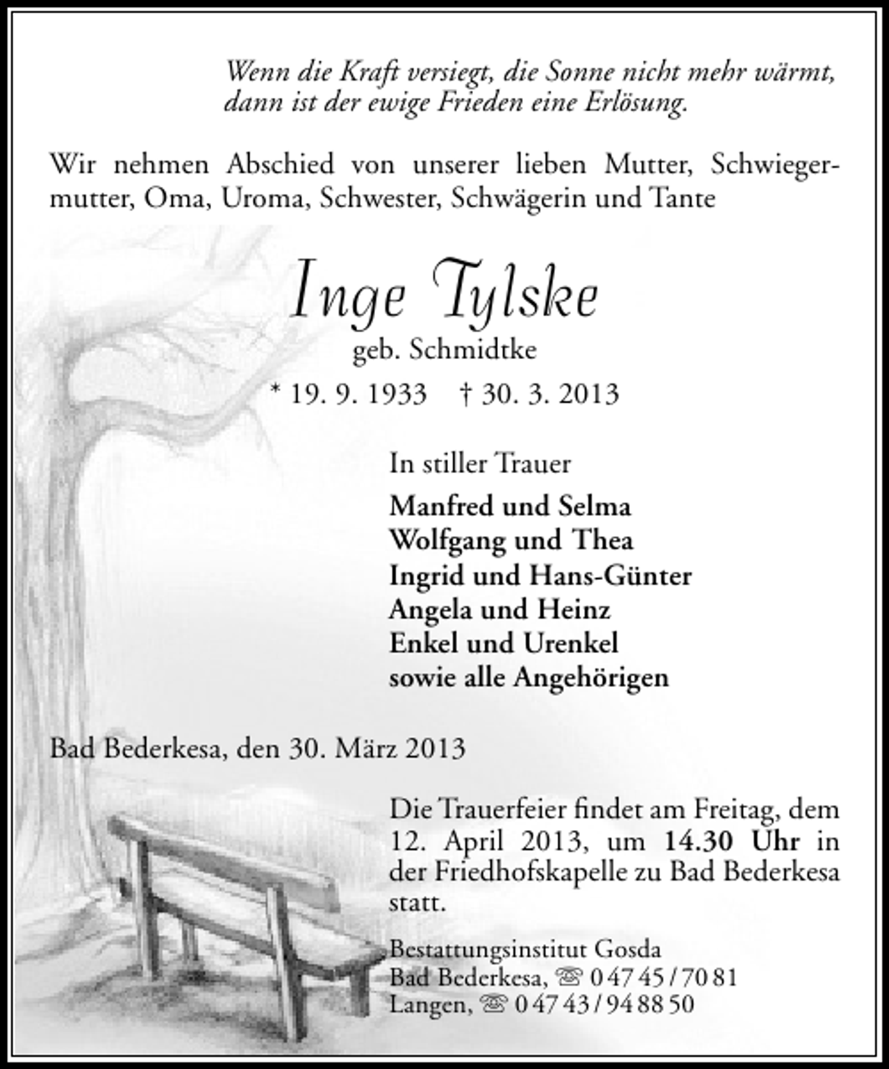 <p>Wenn die Kraft versiegt, die Sonne nicht mehr wärmt,<br />dann ist der ewige Frieden eine Erlösung.<br />Wir nehmen Abschied von unserer lieben Mutter, Schwiegermutter, Oma, Uroma, Schwester, Schwägerin und Tante</p><p>Inge Tylske</p><p>geb. Schmidtke<br />* 19. 9. 1933 † 30. 3. 2013<br />In stiller Trauer<br />Manfred und Selma<br />Wolfgang und Thea<br />Ingrid und Hans-Günter<br />Angela und Heinz<br />Enkel und Urenkel<br />sowie alle Angehörigen<br />Bad Bederkesa, den 30. März 2013<br />Die Trauerfeier ﬁndet am Freitag, dem<br />12. April 2013, um 14.30 Uhr in<br />der Friedhofskapelle zu Bad Bederkesa<br />statt.<br />Bestattungsinstitut Gosda<br />Bad Bederkesa,  0 47 45 / 70 81<br />Langen,  0 47 43 / 94 88 50</p>