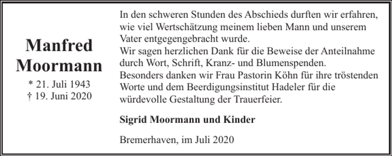 <p>Manfred<br />Moormann<br />* 21. Juli 1943<br />† 19. Juni 2020</p><p>In den schweren Stunden des Abschieds durften wir erfahren,<br />wie viel Wertschätzung meinem lieben Mann und unserem<br />Vater entgegengebracht wurde.<br />Wir sagen herzlichen Dank für die Beweise der Anteilnahme<br />durch Wort, Schrift, Kranz- und Blumenspenden.<br />Besonders danken wir Frau Pastorin Köhn für ihre tröstenden<br />Worte und dem Beerdigungsinstitut Hadeler für die<br />würdevolle Gestaltung der Trauerfeier.<br />Sigrid Moormann und Kinder<br />Bremerhaven, im Juli 2020</p>