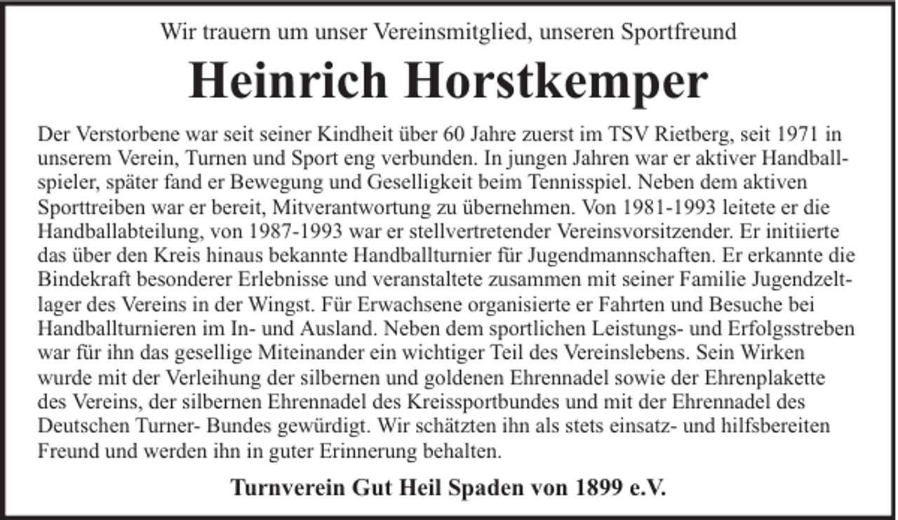 <p>Wir trauern um unser Vereinsmitglied, unseren Sportfreund</p><p>Heinrich Horstkemper</p><p>Der Verstorbene war seit seiner Kindheit über 60 Jahre zuerst im TSV Rietberg, seit 1971 in<br />unserem Verein, Turnen und Sport eng verbunden. In jungen Jahren war er aktiver Handballspieler, später fand er Bewegung und Geselligkeit beim Tennisspiel. Neben dem aktiven<br />Sporttreiben war er bereit, Mitverantwortung zu übernehmen. Von 1981-1993 leitete er die<br />Handballabteilung, von 1987-1993 war er stellvertretender Vereinsvorsitzender. Er initiierte<br />das über den Kreis hinaus bekannte Handballturnier für Jugendmannschaften. Er erkannte die<br />Bindekraft besonderer Erlebnisse und veranstaltete zusammen mit seiner Familie Jugendzeltlager des Vereins in der Wingst. Für Erwachsene organisierte er Fahrten und Besuche bei<br />Handballturnieren im In- und Ausland. Neben dem sportlichen Leistungs- und Erfolgsstreben<br />war für ihn das gesellige Miteinander ein wichtiger Teil des Vereinslebens. Sein Wirken<br />wurde mit der Verleihung der silbernen und goldenen Ehrennadel sowie der Ehrenplakette<br />des Vereins, der silbernen Ehrennadel des Kreissportbundes und mit der Ehrennadel des<br />Deutschen Turner- Bundes gewürdigt. Wir schätzten ihn als stets einsatz- und hilfsbereiten<br />Freund und werden ihn in guter Erinnerung behalten.</p><p>Turnverein Gut Heil Spaden von 1899 e.V.</p>