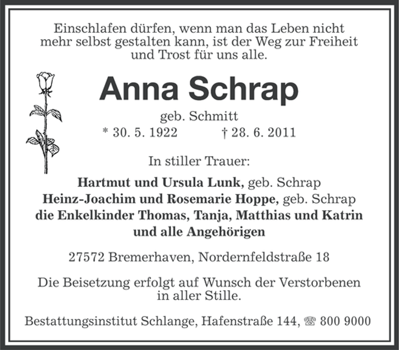 <p>Einschlafen dürfen, wenn man das Leben nicht<br />mehr selbst gestalten kann, ist der Weg zur Freiheit<br />und Trost für uns alle.</p><p>Anna Schrap<br />geb. Schmitt<br />* 30. 5. 1922<br />† 28. 6. 2011<br />In stiller Trauer:<br />Hartmut und Ursula Lunk, geb. Schrap<br />Heinz-Joachim und Rosemarie Hoppe, geb. Schrap<br />die Enkelkinder Thomas, Tanja, Matthias und Katrin<br />und alle Angehörigen<br />27572 Bremerhaven, Nordernfeldstraße 18<br />Die Beisetzung erfolgt auf Wunsch der Verstorbenen<br />in aller Stille.<br />Bestattungsinstitut Schlange, Hafenstraße 144, 800 9000</p>