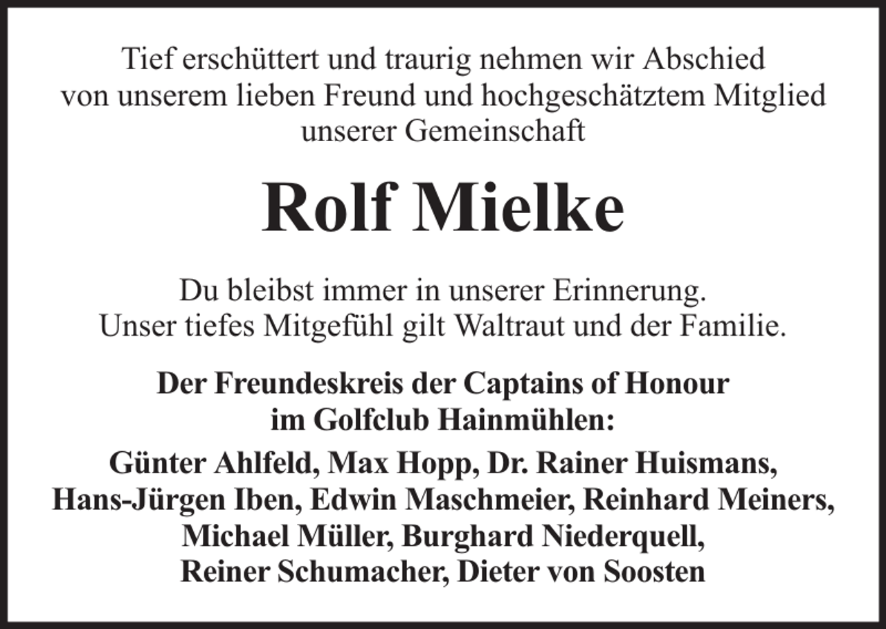 <p>Tief erschüttert und traurig nehmen wir Abschied<br />von unserem lieben Freund und hochgeschätztem Mitglied<br />unserer Gemeinschaft</p><p>Rolf Mielke<br />Du bleibst immer in unserer Erinnerung.<br />Unser tiefes Mitgefühl gilt Waltraut und der Familie.<br />Der Freundeskreis der Captains of Honour<br />im Golfclub Hainmühlen:<br />Günter Ahlfeld, Max Hopp, Dr. Rainer Huismans,<br />Hans-Jürgen Iben, Edwin Maschmeier, Reinhard Meiners,<br />Michael Müller, Burghard Niederquell,<br />Reiner Schumacher, Dieter von Soosten</p>