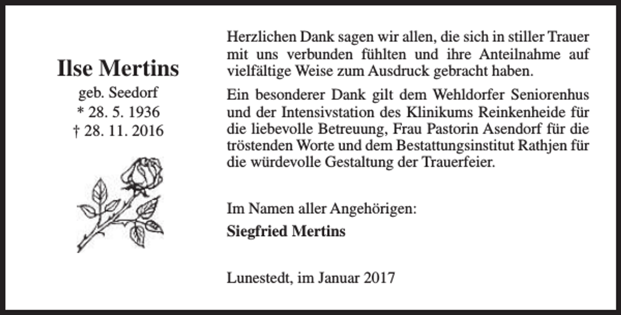 <p>Ilse Mertins<br />geb. Seedorf<br />* 28. 5. 1936<br />† 28. 11. 2016</p><p>Herzlichen Dank sagen wir allen, die sich in stiller Trauer<br />mit uns verbunden fühlten und ihre Anteilnahme auf<br />vielfältige Weise zum Ausdruck gebracht haben.<br />Ein besonderer Dank gilt dem Wehldorfer Seniorenhus<br />und der Intensivstation des Klinikums Reinkenheide für<br />die liebevolle Betreuung, Frau Pastorin Asendorf für die<br />tröstenden Worte und dem Bestattungsinstitut Rathjen für<br />die würdevolle Gestaltung der Trauerfeier.<br />Im Namen aller Angehörigen:<br />Siegfried Mertins<br />Lunestedt, im Januar 2017</p>