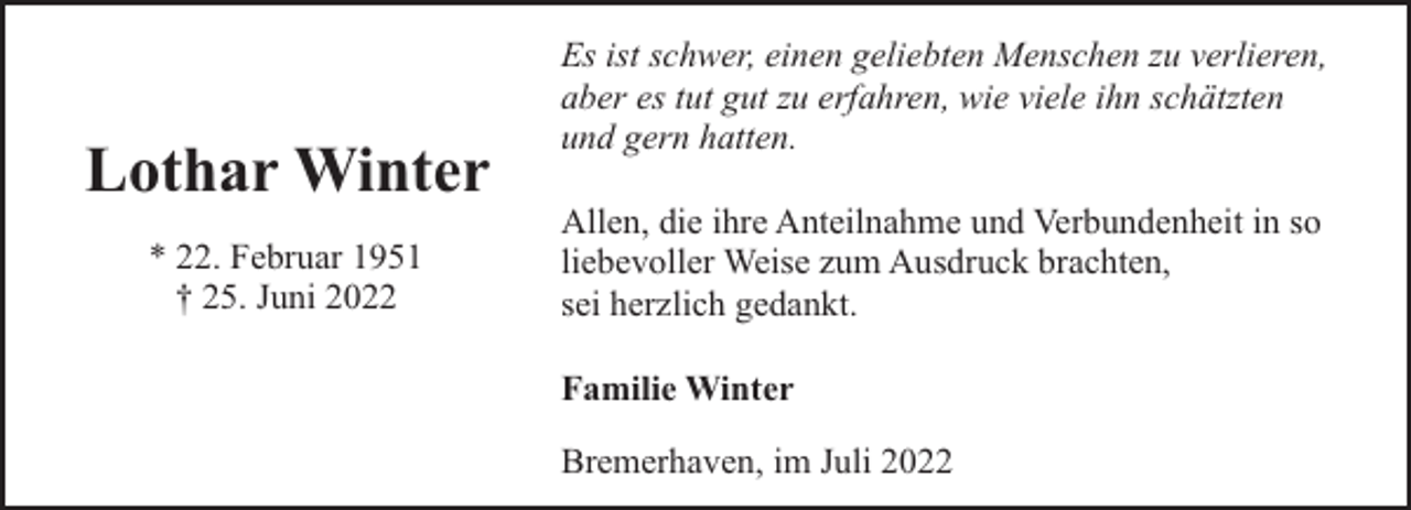 <p>Lothar Winter<br />* 22. Februar 1951<br />† 25. Juni 2022</p><p>Es ist schwer, einen geliebten Menschen zu verlieren,<br />aber es tut gut zu erfahren, wie viele ihn schätzten<br />und gern hatten.<br />Allen, die ihre Anteilnahme und Verbundenheit in so<br />liebevoller Weise zum Ausdruck brachten,<br />sei herzlich gedankt.<br />Familie Winter<br />Bremerhaven, im Juli 2022</p>