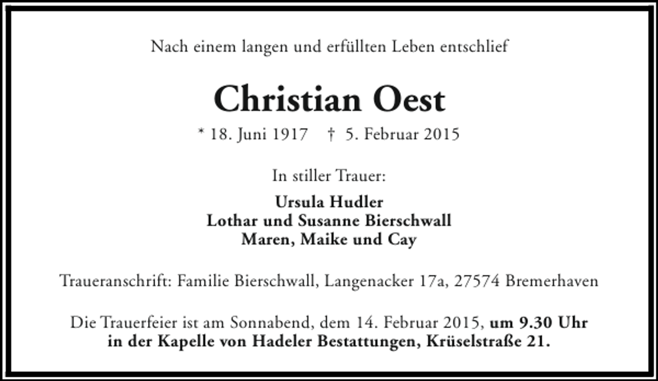 <p>Nach einem langen und erfüllten Leben entschlief</p><p>Christian Oest</p><p>* 18. Juni 1917</p><p>† 5. Februar 2015</p><p>In stiller Trauer:<br />Ursula Hudler<br />Lothar und Susanne Bierschwall<br />Maren, Maike und Cay<br />Traueranschrift: Familie Bierschwall, Langenacker 17a, 27574 Bremerhaven<br />Die Trauerfeier ist am Sonnabend, dem 14. Februar 2015, um 9.30 Uhr<br />in der Kapelle von Hadeler Bestattungen, Krüselstraße 21.</p>
