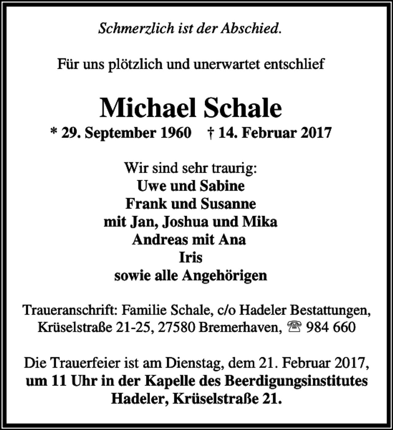 <p>Schmerzlich ist der Abschied.</p><p>Für uns plötzlich und unerwartet entschlief</p><p>Michael Schale</p><p>* 29. September 1960 † 14. Februar 2017<br />Wir sind sehr traurig:<br />Uwe und Sabine<br />Frank und Susanne<br />mit Jan, Joshua und Mika<br />Andreas mit Ana<br />Iris<br />sowie alle Angehörigen<br />Traueranschrift: Familie Schale, c/o Hadeler Bestattungen,<br />Krüselstraße 21-25, 27580 Bremerhaven, ℡ 984 660</p><p>Die Trauerfeier ist am Dienstag, dem 21. Februar 2017,<br />um 11 Uhr in der Kapelle des Beerdigungsinstitutes<br />Hadeler, Krüselstraße 21.</p>