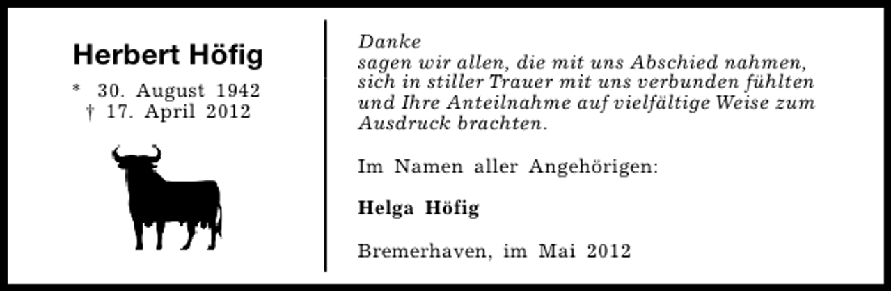 <p>Herbert Höfig<br />* 30. August 1942<br />† 17. April 2012</p><p>Danke<br />sagen wir allen, die mit uns Abschied nahmen,<br />sich in stiller Trauer mit uns verbunden fühlten<br />und Ihre Anteilnahme auf vielfältige Weise zum<br />Ausdruck brachten.<br />Im Namen aller Angehörigen:<br />Helga Höfig<br />Bremerhaven, im Mai 2012</p>
