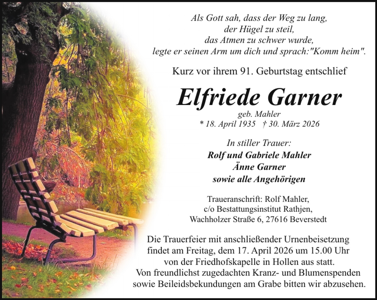 <p>Als Gott sah, dass der Weg zu lang,<br />der Hügel zu steil,<br />das Atmen zu schwer wurde,<br />legte er seinen Arm um dich und sprach:"Komm heim".</p><p>Kurz vor ihrem 91. Geburtstag entschlief</p><p>Elfriede Garner<br />geb. Mahler<br />* 18. April 1935 † 30. März 2026</p><p>In stiller Trauer:<br />Rolf und Gabriele Mahler<br />Änne Garner<br />sowie alle Angehörigen<br />Traueranschrift: Rolf Mahler,<br />c/o Bestattungsinstitut Rathjen,<br />Wachholzer Straße 6, 27616 Beverstedt</p><p>Die Trauerfeier mit anschließender Urnenbeisetzung<br />findet am Freitag, dem 17. April 2026 um 15.00 Uhr<br />von der Friedhofskapelle in Hollen aus statt.<br />Von freundlichst zugedachten Kranz- und Blumenspenden<br />sowie Beileidsbekundungen am Grabe bitten wir abzusehen.</p>