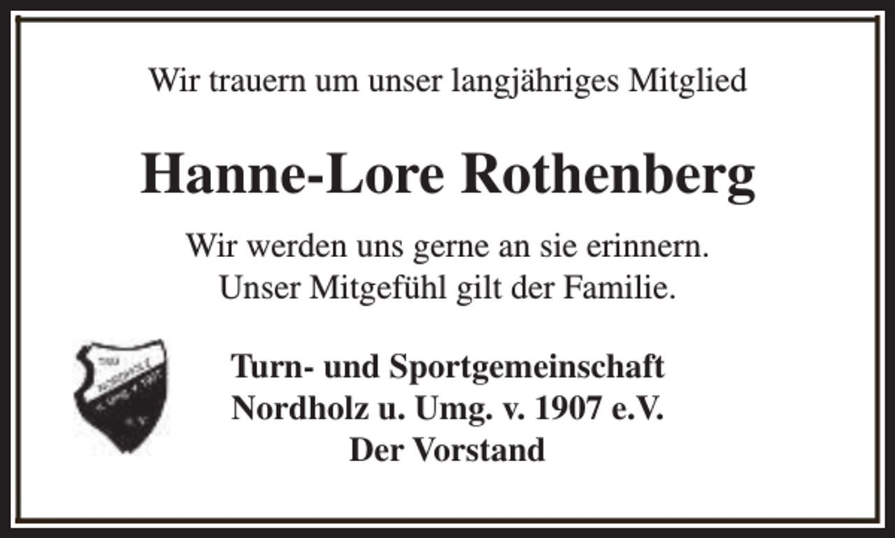 <p>Wir trauern um unser langjähriges Mitglied</p><p>Hanne-Lore Rothenberg<br />Wir werden uns gerne an sie erinnern.<br />Unser Mitgefühl gilt der Familie.<br />Turn- und Sportgemeinschaft<br />Nordholz u. Umg. v. 1907 e.V.<br />Der Vorstand</p>