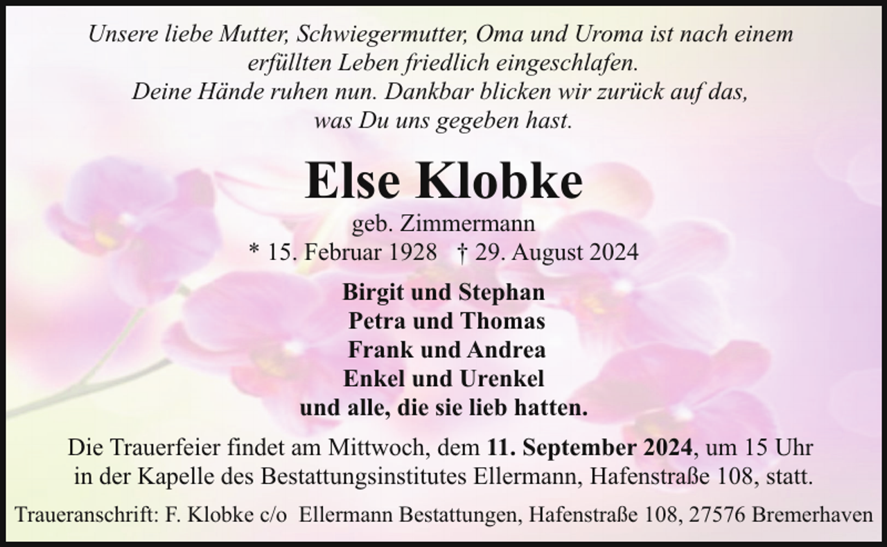 <p>Unsere liebe Mutter, Schwiegermutter, Oma und Uroma ist nach einem<br />erfüllten Leben friedlich eingeschlafen.<br />Deine Hände ruhen nun. Dankbar blicken wir zurück auf das,<br />was Du uns gegeben hast.</p><p>Else Klobke</p><p>geb. Zimmermann<br />* 15. Februar 1928 † 29. August 2024<br />Birgit und Stephan<br />Petra und Thomas<br />Frank und Andrea<br />Enkel und Urenkel<br />und alle, die sie lieb hatten.<br />Die Trauerfeier findet am Mittwoch, dem 11. September 2024, um 15 Uhr<br />in der Kapelle des Bestattungsinstitutes Ellermann, Hafenstraße 108, statt.<br />Traueranschrift: F. Klobke c/o Ellermann Bestattungen, Hafenstraße 108, 27576 Bremerhaven</p>