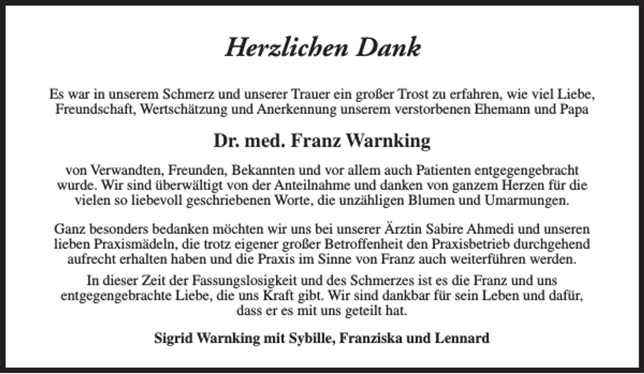 <p>Herzlichen Dank<br />Es war in unserem Schmerz und unserer Trauer ein großer Trost zu erfahren, wie viel Liebe,<br />Freundschaft, Wertschätzung und Anerkennung unserem verstorbenen Ehemann und Papa</p><p>Dr. med. Franz Warnking<br />von Verwandten, Freunden, Bekannten und vor allem auch Patienten entgegengebracht<br />wurde. Wir sind überwältigt von der Anteilnahme und danken von ganzem Herzen für die<br />vielen so liebevoll geschriebenen Worte, die unzähligen Blumen und Umarmungen.<br />Ganz besonders bedanken möchten wir uns bei unserer Ärztin Sabire Ahmedi und unseren<br />lieben Praxismädeln, die trotz eigener großer Betroffenheit den Praxisbetrieb durchgehend<br />aufrecht erhalten haben und die Praxis im Sinne von Franz auch weiterführen werden.<br />In dieser Zeit der Fassungslosigkeit und des Schmerzes ist es die Franz und uns<br />entgegengebrachte Liebe, die uns Kraft gibt. Wir sind dankbar für sein Leben und dafür,<br />dass er es mit uns geteilt hat.<br />Sigrid Warnking mit Sybille, Franziska und Lennard</p>