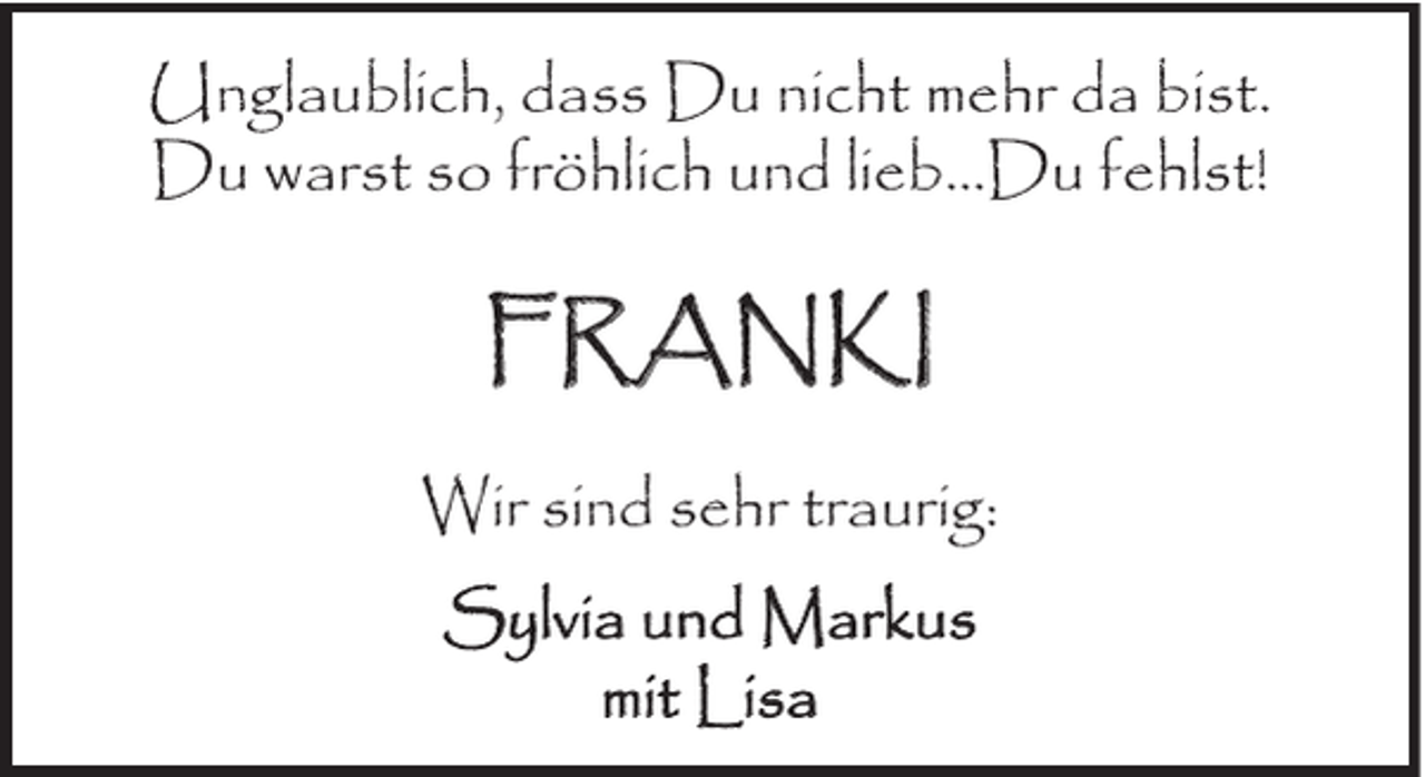 <p>Unglaublich, dass Du nicht mehr da bist.<br />Du warst so fröhlich und lieb…Du fehlst!</p><p>FRANKI<br />Wir sind sehr traurig:<br />Sylvia und Markus<br />mit Lisa</p>
