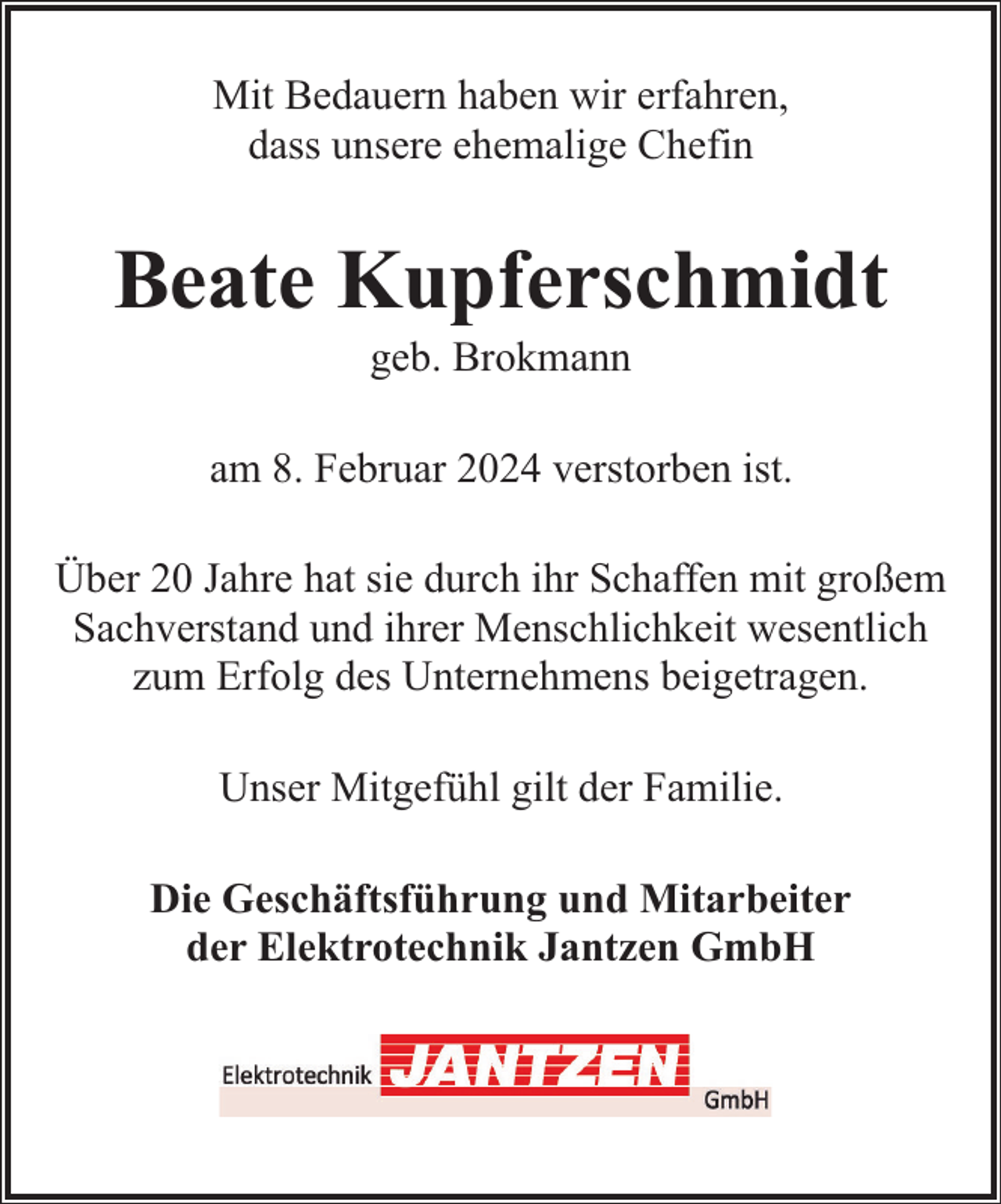 <p>Mit Bedauern haben wir erfahren,<br />dass unsere ehemalige Chefin</p><p>Beate Kupferschmidt<br />geb. Brokmann</p><p>am 8. Februar 2024 verstorben ist.<br />Über 20 Jahre hat sie durch ihr Schaffen mit großem<br />Sachverstand und ihrer Menschlichkeit wesentlich<br />zum Erfolg des Unternehmens beigetragen.<br />Unser Mitgefühl gilt der Familie.<br />Die Geschäftsführung und Mitarbeiter<br />der Elektrotechnik Jantzen GmbH</p>