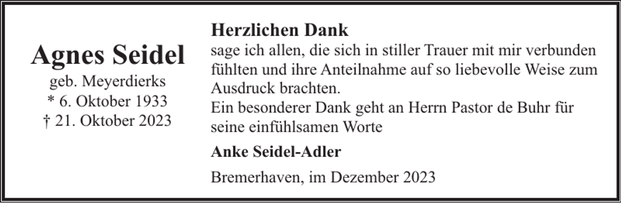 <p>Agnes Seidel<br />geb. Meyerdierks<br />* 6. Oktober 1933<br />† 21. Oktober 2023</p><p>Herzlichen Dank</p><p>sage ich allen, die sich in stiller Trauer mit mir verbunden<br />fühlten und ihre Anteilnahme auf so liebevolle Weise zum<br />Ausdruck brachten.<br />Ein besonderer Dank geht an Herrn Pastor de Buhr für<br />seine einfühlsamen Worte<br />Anke Seidel-Adler<br />Bremerhaven, im Dezember 2023</p>