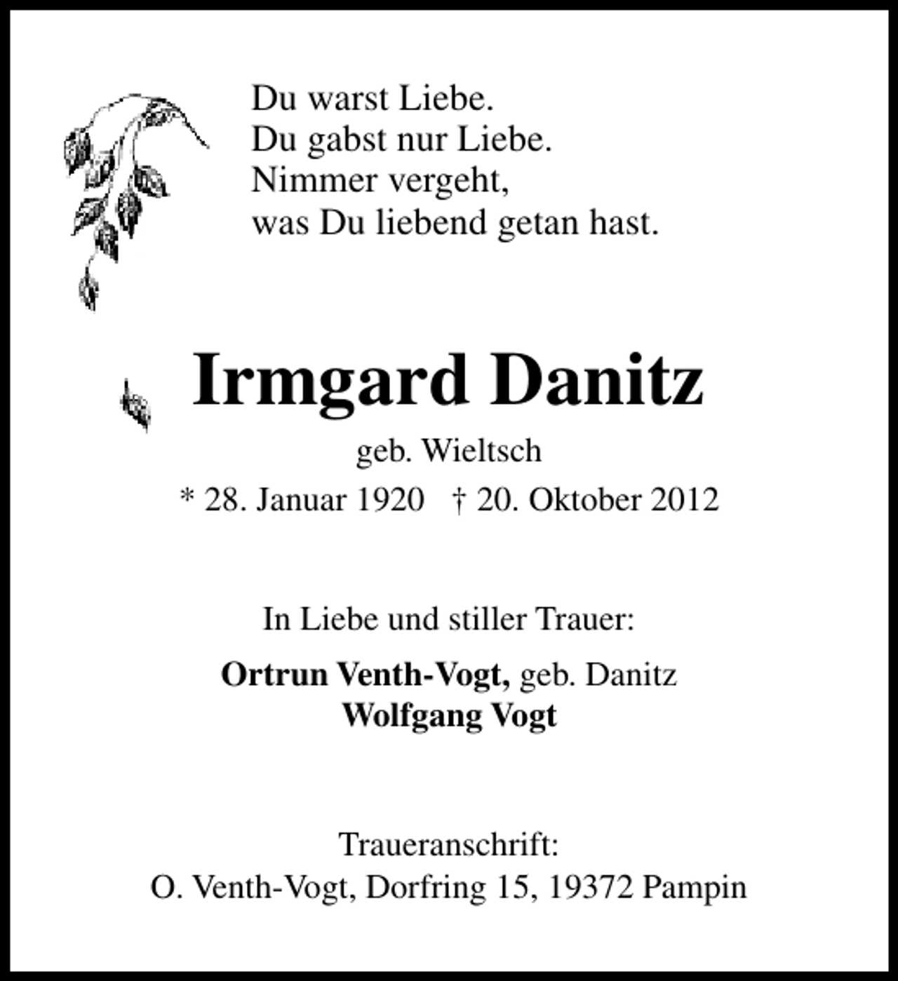 <p>Du warst Liebe.<br />Du gabst nur Liebe.<br />Nimmer vergeht,<br />was Du liebend getan hast.</p><p>Irmgard Danitz</p><p>geb. Wieltsch<br />* 28. Januar 1920 † 20. Oktober 2012<br />In Liebe und stiller Trauer:<br />Ortrun Venth-Vogt, geb. Danitz<br />Wolfgang Vogt<br />Traueranschrift:<br />O. Venth-Vogt, Dorfring 15, 19372 Pampin</p>