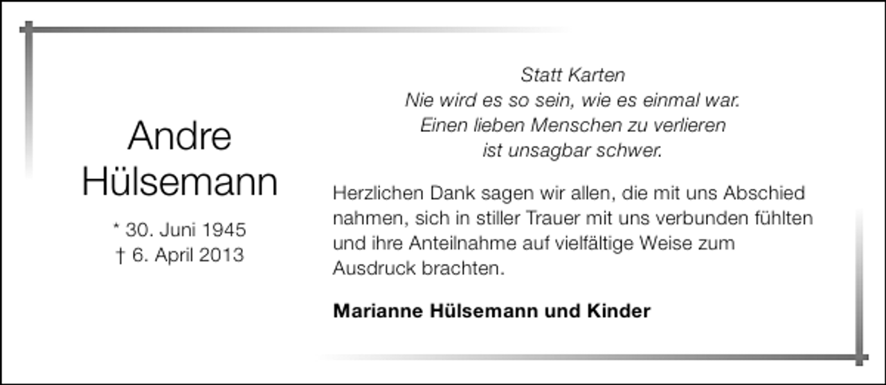 <p>Andre<br />Hülsemann<br />* 30. Juni 1945<br />† 6. April 2013</p><p>Statt Karten<br />Nie wird es so sein, wie es einmal war.<br />Einen lieben Menschen zu verlieren<br />ist unsagbar schwer.<br />Herzlichen Dank sagen wir allen, die mit uns Abschied<br />nahmen, sich in stiller Trauer mit uns verbunden fühlten<br />und ihre Anteilnahme auf vielfältige Weise zum<br />Ausdruck brachten.<br />Marianne Hülsemann und Kinder</p>